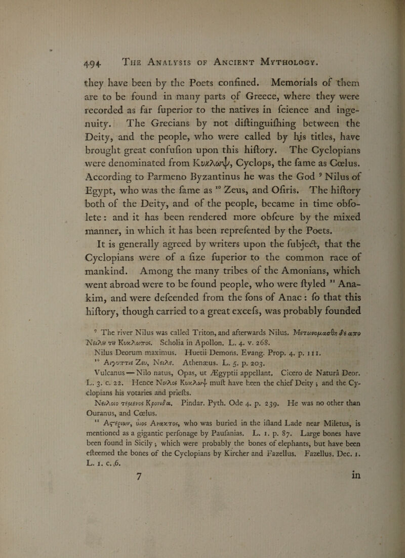 they have been by the Poets confined. Memorials of them are to be found in many parts of Greece, where they were recorded as far fuperior to the natives in fcience and inge¬ nuity. The Grecians by not diftingui£hing between the Deity, and the people, who were called by hjs titles, have brought great confuflon upon this hiftory. The Cyclopians were denominated from KwcAanJ/, Cyclops, the fame as Coelus. According to Parmeno Byzantinus he was the God 9 Nilus of Egypt, who was the fame as 10 Zeus, and Ofiris. The hiftory both of the Deity, and of the people, became in time obfo- lete: and it has been rendered more obfcure by the mixed manner, in which it has been reprefented by the Poets. It is generally agreed by writers upon the fubje<ft, that the Cyclopians were of a fize fuperior to the common race of mankind. Among the many tribes of the Amonians, which went abroad were to be found people, who were ftyled 11 Ana- kim, and were defcended from the fons of Anac : fo that this hiftory, though carried to a great excefs, was probably founded 9 The river Nilus was called Triton, and afterwards Nilus. MeTcon/mac-S}} S'e airo NfzAa Ta KojcA.wttos. Scholia in Apollon. L. 4. v. 268. Nilus Deorum maximus. Huetii Demons. Evang. Prop. 4. p. 111. ,0 Atyv-rTie Zsu, NezAe. Athenasus. L. 5. p. 203. Vulcanus — Nilo natus, Opas, ut Asgyptii appellant. Cicero de Natura Deor. L. 3. c. 22. Hence Ns/Acs KojcA&T muft have been the chief Deity ; and the Cy¬ clopians his votaries and priefts. Ng/Aozo refj.svof KpoviS'a. Pindar. Pyth. Ode 4. p. 239. He was no other than Ouranus, and Coelus. Ay'g^zzyr, uzos AraxTo?, who was buried in the Hand Lade near Miletus, is mentioned as a gigantic perfonage by Paufanias. L. 1. p. 87. Large bones have been found in Sicily; which were probably the bones of elephants, but have been efteemed the bones of the Cyclopians by Kircher and Fazellus. Fazellus. Dec. 1. L. 1. c. ,6. 7 in