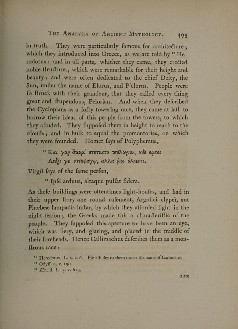 in truth. They were particularly famous for architecture; which they introduced into Greece, as we are told by  He¬ rodotus : and in all parts, whither they came, they ereCted noble ftrudures, which were remarkable for their height and beauty: and were often dedicated to the chief Deity, the Sun, under the name of Elorus, and P’elorus. People were fo ftruck with their grandeur, that they called every thing great and ftupendous, Pelorian. And when they defcribed the Cyclopians as a lofty towering race, they came at laid to borrow their ideas of this people from the towers, to which they alluded. They fuppofed them in height to reach to the clouds; and in bulk to equal the promontories, on which they were founded. Homer fays of Polyphemus, 13 Ka/ yctg ststvxt0 'urs?,oogm) sis swxsi Avigi ye (nrotpccyw, otXXcc piw vTuiem. Virgil fays of the fame perfon, 14 Ipfe arduus, altaque pulfat fidera. As thefe buildings were oftentimes light-houfes,. and had in their upper ftory one round cafement, Argolici clypei, aut Phcebeae lampadis inftar, by which they afforded light in the night-feafon ; the Greeks made this a charaCteriflic of the people. They fuppofed this aperture to have been an eye, which was fiery, and glaring, and placed in the middle of their foreheads. Hence Callimachus defcribes them as a mon- ftrous race: 11 Herodotus. L. 5. c. 6. He alludes to them under the name of Cadmians.. n Odyfi'. 9. v. 190. 4 iEneid. L. 3. v. 619. !met