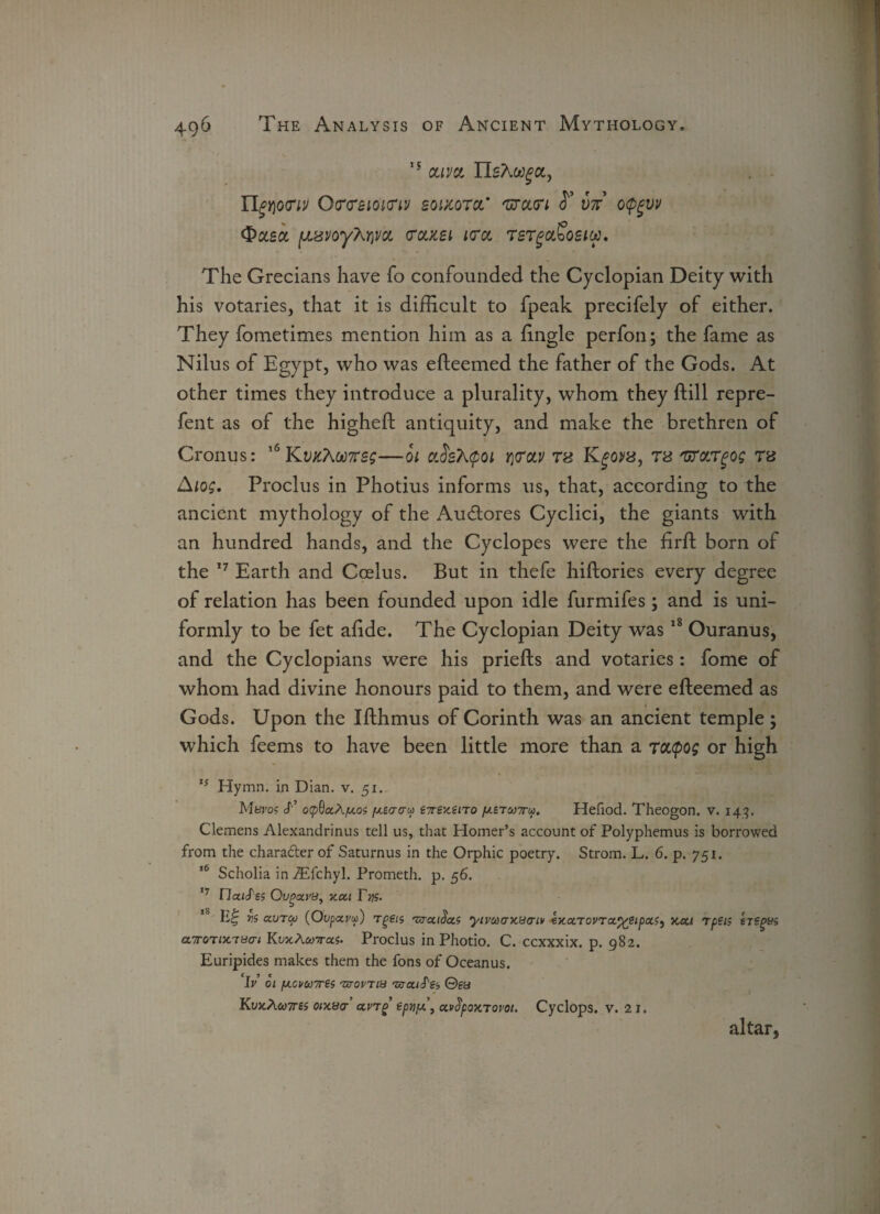IS oli'jol nsA^a, ngriotrtv Q<r<reioi(ri'j soucqtol' 'utolvi S’ vn o<pgvv detect fJLsvoyMvci colzsi ktol tst^ol^osiw. The Grecians have fo confounded the Cyclopian Deity with his votaries, that it is difficult to fpeak precifely of either. They fometimes mention him as a Engle perfon; the fame as Nilus of Egypt, who was efteemed the father of the Gods. At other times they introduce a plurality, whom they ftill repre- fent as of the higheft antiquity, and make the brethren of Cronus: 16KwcAW7reg—oi c'.SsX^oi r\<roLV tb Ktb 'urargog tb Aiog. Proclus in Photius informs us, that, according to the ancient mythology of the Au&ores Cyclici, the giants with an hundred hands, and the Cyclopes were the firft born of the 17 Earth and Coelus. But in thefe hiftories every degree of relation has been founded upon idle furmifes; and is uni¬ formly to be fet alide. The Cyclopian Deity was18 Ouranus, and the Cyclopians were his priefts and votaries: fome of whom had divine honours paid to them, and were efteemed as Gods. Upon the Ifthmus of Corinth was an ancient temple; which feems to have been little more than a rtupog or high 15 Hymn, in Dian. v. 51. Mei'o? cf’ ocpOaAjU-os [xsacrui €7rex.eno pieraw. Hefiod. Theogon. v. 143. Clemens Alexandrinus tell us, that Homer’s account of Polyphemus is borrowed from the chara&erof Saturnus in the Orphic poetry. Strom. L. 6. p. 751. 16 Scholia in iEfchyl. Prometh. p. 56. 17 Ilaicf'es Ovgcu'8, xoii Fys. vs ctvTM (Ovpccyu) Tgeu 'UTccida.s yimcrx.ya-iv exocTovrocp^Sipctf^ y.ca rpen srsgvs a.Tonx.'TBcri KojcAcyras. Proclus in Photio. C. ccxxxix. p. 982. Euripides makes them the fons of Oceanus. Ir’ 01 fJLcvu7res 'zjovtiu 'araiS'et, ©ga KvxAwTres wxacr’ ccvrg eptipF, a.v$poKTom. Cyclops, v. 21. altar,