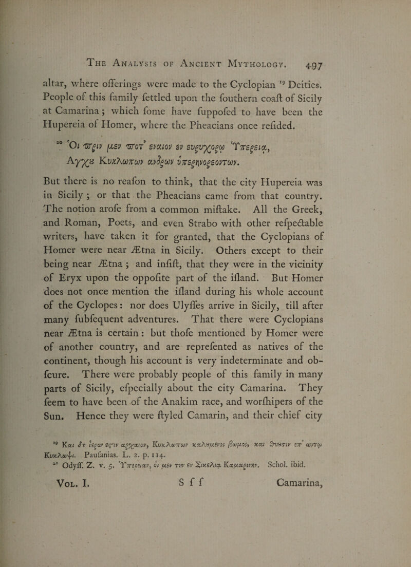 altar, where offerings were made to the Cyclopian 19 Deities. People of this family fettled upon the fouthern coaft of Sicily at Camarina; which fome have fuppofed to have been the Hupereia of Homer, where the Pheacians once refided. 1 Ol 'WglV {ASV 'BETOT* SVCLIQI) SV SVgVfcOgtt 'TftSgBlOLy Ayyz KwcAwtcw ou/Sgwv V7rsgY\vogeovTw. But there is no reafon to think, that the city Hupereia was in Sicily ; or that the Pheacians came from that country. The notion arofe from a common miftake. All the Greek, and Roman, Poets, and even Strabo with other refpe&able writers, have taken it for granted, that the Cyclopians of Homer were near JEtna in Sicily. Others except to their being near fEtna ; and infill, that they were in the vicinity of Eryx upon the oppofite part of the ifland. But Homer does not once mention the ifland during his whole account of the Cyclopes: nor does Ulyffes arrive in Sicily, till after many fubfequent adventures. That there were Cyclopians near fEtna is certain: but thofe mentioned by Homer were of another country, and are reprefented as natives of the continent, though his account is very indeterminate and ob- fcure. There were probably people of this family in many parts of Sicily, efpecially about the city Camarina. They feem to have been of the Anakim race, and worfhipers of the Sun. Hence they were ftyled Camarin, and their chief city 19 Kcti cTn ispov e^iv ccp^ccioVj Kux.Awttmi' xaAu/xivos xcti Sruucnv ett aura-j KuxA&j'b- Paufanias. L. 2. p. 114. ao OdyfT. Z. v. 5. cT7r£psiccv, 6t rtiv ev Kxy.otpim'. Schol. ibid. Vol. I. S f f Camarina,
