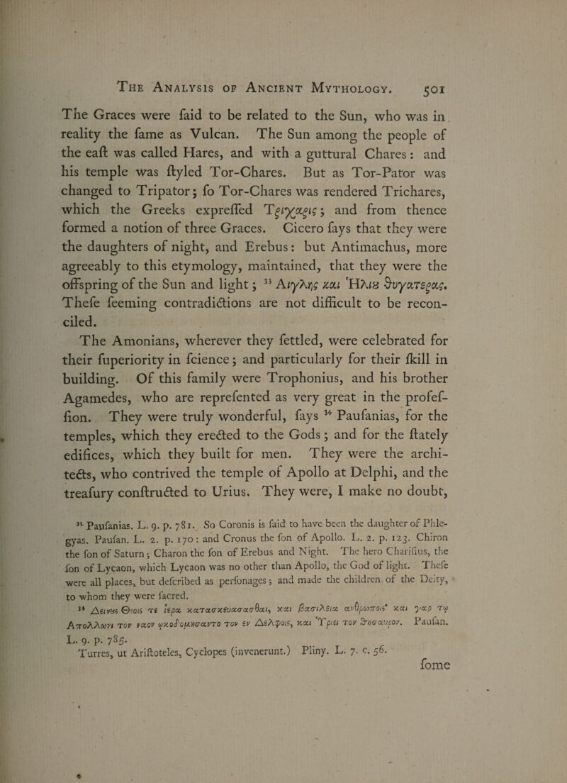 The Graces were faid to be related to the Sun, who was in reality the fame as Vulcan. The Sun among the people of the eafl was called Hares, and with a guttural Chares: and his temple was ftyled Tor-Chares. But as Tor-Pator was changed to Tripator; fo Tor-Chares was rendered Trichares, which the Greeks expreffed Tgtj(CLgig; and from thence formed a notion of three Graces. Cicero fays that they were the daughters of night, and Erebus: but Antimachus, more agreeably to this etymology, maintained, that they were the offspring of the Sun and light; 33 AiyKr\g mi HKix SvyciTsgctg, Thefe feeming contradictions are not difficult to be recon¬ ciled. The Amonians, wherever they fettled, were celebrated for their fuperiority in fcience; and particularly for their fkill in building. Of this family were Trophonius, and his brother Agamedes, who are reprefented as very great in the profef- lion. They were truly wonderful, fays 34 Paufanias, for the temples, which they ereCted to the Gods; and for the {lately edifices, which they built for men. They were the archi¬ tects, who contrived the temple of Apollo at Delphi, and the treafury conftruCted to Urius. They were, I make no doubt, 31 Paufanias. L. 9. p. 781. So Coronis is faid to have been the daughter of Phle- gyas. Paufan. L. 2. p. 170: and Cronus the fon of Apollo. L. 2. p. 123. Chiron the fon of Saturn •, Charon the fon of Erebus and Night. The hero Charifius, the fon of Lycaon, which Lycaon was no other than Apollo, the God of light. Thefe were all places, but defcribed as perfonages•, and made die children of the Deity, to whom they were facred. 34 j&tivBS ©?oi5 t£ It pa x.ccTaaxeutxcra.aQai-, xcti QctariXtia av^potTroa' 5ten yap tu ATroAAwrj tov vaov uy.oS'opit.mavTO tov tv AsA^ojc, xai Ypiei tov Srticraupav. Paufan. L. 9. p. 785. TurreSj ut Ariftoteles, Cyclopes (invenerunt.) Pliny. L. 7. c. 56. * fome