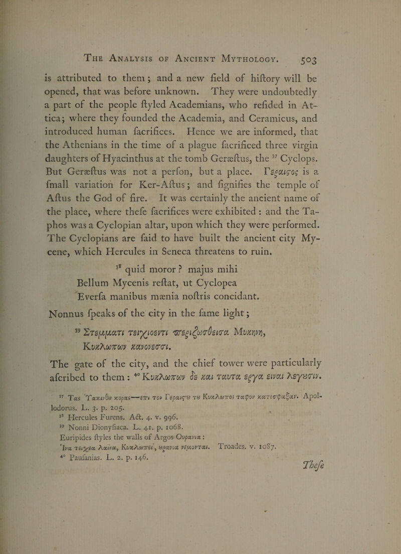 is attributed to them; and a new field of hiftory will be opened, that was before unknown. They were undoubtedly a part of the people ftyled Academians, who refided in At- tica; where they founded the Academia, and Ceramicus, and introduced human facrifices. Hence we are informed, that the Athenians in the time of a plague facrificed three virgin daughters of Hyacinthus at the tomb Gerasftus, the 37 Cyclops. But Geraeftus was not a perfon, but a place. Tegoufog is a fmall variation for Ker-Aftus; and fignifies the temple of Aftus the God of fire. It was certainly the ancient name of the place, where thefe facrifices were exhibited : and the Ta- phos was a Cyclopian altar, upon which they were performed. The Cyclopians are faid to have built the ancient city My- cene, which Hercules in Seneca threatens to ruin. 38 quid moror ? majus mihi Bellum Mycenis reftat, ut Cyclopea Everfa manibus maenia nofiris concidant. Nonnus fpeaks of the city in the fame light; 39 reiyiotm 'Gregt£u<r6ei<rci Mwmjwj, Kvjt7w7roi)v jc&vovercri. The gate of the city, and the chief tower were particularly afcribed to them : 40 KvkTwkm cfe mi ravra egyot sivca Keyanv* 37 Tas 'Tctxiv6a xopcu—inri tov Tepcu<^s ts KuxAcotq; ra(pov xoiTi<r(pa%<zv. Apol- lodorus. L. 3. p. 205. 38 Hercules Furens. Adt. 4. v. 996. 39 Nonni Dionyfiaca. L. 41. p. 1068. Euripides ftyles the walls of Argos Oupavix: Iva. TiL^ict. Aaiw, Kt/JtA, upccviot, vefxovTXi. I roades. v. 1087* Paufanias. L. 2. p. 146. Theft