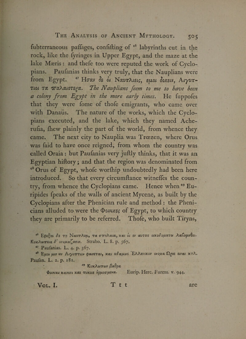 fubterraneous paffages, confiding of 46 labyrinths cut in the rock, like the fyringes in Upper Egypt, and the maze at the lake Maeris: and thefe too were reputed the work of Cyclo- pians. Paufanias thinks very truly, that the Nauplians were from Egypt. 47 H<rctv fs 01 NMKhisig, Somv, Aiyvn- 7ioi Tct 'GTctX&LOTSgcc. The Nauplians feem to me to have been a colony from Egypt in the 7nore early times. He fuppofes that they were fome of thofe emigrants, who came over with Danaiis. The nature of the works, which the Cyclo- pians executed, and the lake, which they named Ache- rufia, fhew plainly the part of the world, from whence they came. The next city to Nauplia was Trcezen, where Orus was faid to have once reigned, from whom the country was called Oraia : but Paufanias very juflly thinks, that it was an, Egyptian hiftory; and that the region was denominated from 48 Orus of Egypt, whofe worfhip undoubtedly had been here introduced. So that every circumftance witneffes the coun¬ try, from whence the Cyclopians came. Hence when 49 Eu¬ ripides fpeaks of the walls of ancient Mycene, as built by the Cyclopians after the Phenician rule and method : the Pheni- cians alluded to were the Qoirneg of Egypt, to which country they are primarily to be referred. Thofe, who built Tiryns, 46 Ecpe^vs S'e ta Nau7rA/a, ra aTrriXxia, xxi oi ev avion oix.oS'oymoi Aa£u^ir9<?;. KvxAcooreix ovoyx^saiv. Strabo. L. 8. p. 567. 47 Paufanias. L. 4. p. 367. 48 Eft01 y.iv sv AiyuTTiov (patverxi, xai aS'ayooi 'EAAwxor ovoyx CLooi uvxt xtA. Paufan. L. 2. p. 181. ' 49 KvxAeo7roov ftocQpa, <t>oinxi xavovt xoci rvxois Apy.oay.evoc. Eurip. Here. Furens. v. 944.