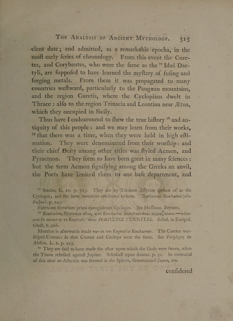 cient date; and admitted, as a remarkable epocha, in the rnoft early feries of chronology. From this event the Cure- tes, and Corybantes, who were the fame as the 77 Id ad Dac- tyli, are fuppofed to have learned the myftery of fufing and forging metals. From them it was propagated to many countries weft ward, particularly to the Pangaean mountains, and the region Curetis, where the Cyclopians dwelt in Thrace : alfo to the region Trinacia and Leontina near JEtna, which they occupied in Sicily. Thus have I endeavoured to fhew the true hiftory 78 and an¬ tiquity of this people : and we may learn from their works, 79 that there was a time, when they were held in high efti- mation. They were denominated from their worfhip : and their chief Deity among other titles was ftyled Acmon, and Pyracmon. They feem to have been great in many fciences : but the term Acmon ftgnifying among the Greeks an anvil, the Poets have limited them to one bafe department, and s ' ,' _ ; • 1 / ;• r 77 Strabo. L. 10. p. 715. They are by Tatianus Afiyrius fpoken of as the Cyclopes •, and the fame invention attributed tothem. XctfAxeveiv Kvx?'M7res (glA S'a^ctv). p. 243. Fabricam ferrariam primi excogitarunt Cyclopes. See Hoffman. Ferrum. 's KujcA«7r£s, Qpaxixov eSros, cltio KujcA&j/Tos fixTiheojs stoos ovoyoj^ofxevoi.—zrAst¬ ores Se ctvToov ev ry KyptnlS'i wclv APIXTOI TEXNITAI. Schol. in Euripid. Oreft. v. 966. Mention is afterwards made ruv ex tj?; tfos Kvx\toiru>v. The Curetes wor- fhiped Cronus: fo that Cronus and Cuclops were the fame. See Porphyry de Abftin. L. 2. p. 225. 79 They are faid to have made the altar upon which the Gods were fworn, when the Titans rebelled againft Jupiter. Scholia.fi: upon Aratus. p. 52. In memorial of this altar an Afterifm was formed in the Sphere, denominated .os, ara. considered