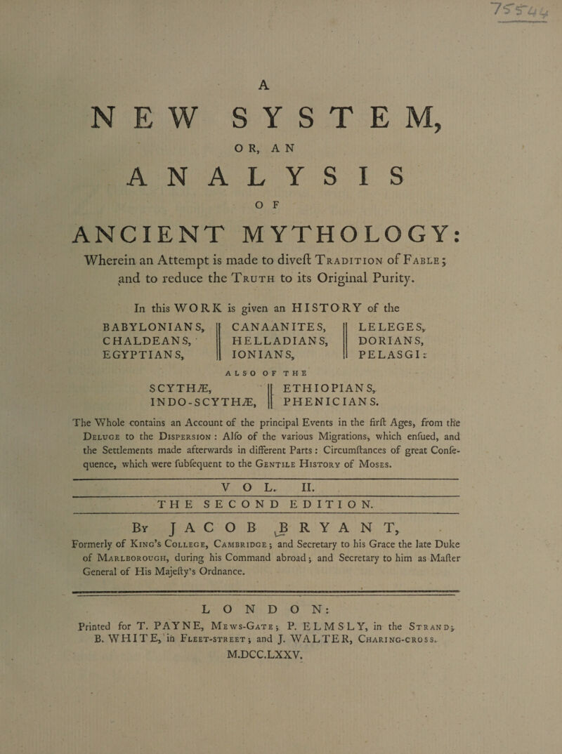 NEW SYSTEM, O R, A N ANALYSIS O F ANCIENT MYTHOLOGY Wherein an Attempt is made to diveft Tradition of Fable; and to reduce the Truth to its Original Purity. In this WORK is given an HISTORY of the BABYLONIANS, CHALDEANS, ' EGYPTIANS, CANAANITES, HELLADIANS, IONIAN S, LE LEGES, DORIANS, PELASGI : ALSO OF THE SCYTHE, INDO-SCYTHT, ETHIOPIANS, PHENICIANS. The Whole contains an Account of the principal Events in the firft Ages, from the Deluge to the Dispersion : Alfo of the various Migrations, which enfued, and the Settlements made afterwards in different Parts: Circumftances of great Confe- quence, which were fubfequent to the Gentile History of Moses. VOL. II. THE SECOND EDITION. By JACOB B RYAN T, Formerly of King’s College, Cambridge; and Secretary to his Grace the late Duke of Marlborough, during his Command abroad; and Secretary to him as Mailer General of His Majefty’s Ordnance. LONDON: Printed for T. PAYNE, Mews-Gate; P. ELM SLY, in the Strand; B. WHITE, in Fleet-street; and J. WALTER, Charing-cross. M.DCC.LXXY.