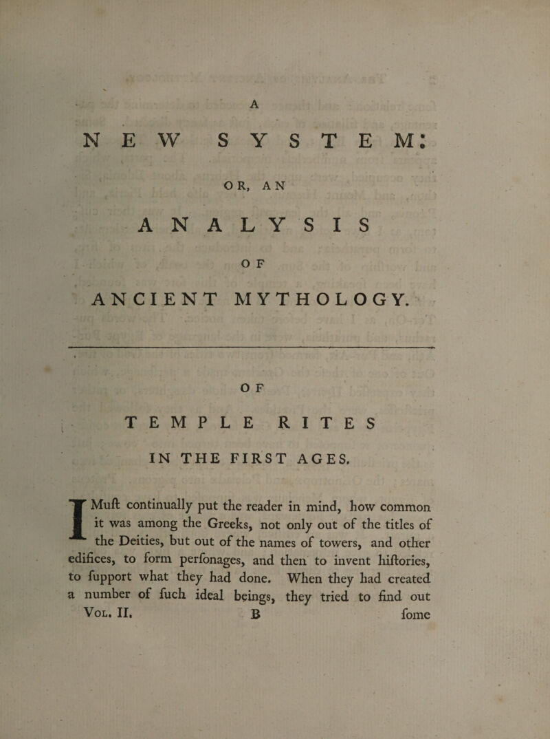 NEW system: OR, AN ANALYSIS O F ANCIENT MYTHOLOGY. O F TEMPLE RITES IN THE FIRST AGES. IMuft continually put the reader in mind, how common it was among the Greeks, not only out of the titles of the Deities, but out of the names of towers, and other edifices, to form perfonages, and then to invent hiftories, to fupport what they had done. When they had created a number of fuch ideal beings, they tried to find out