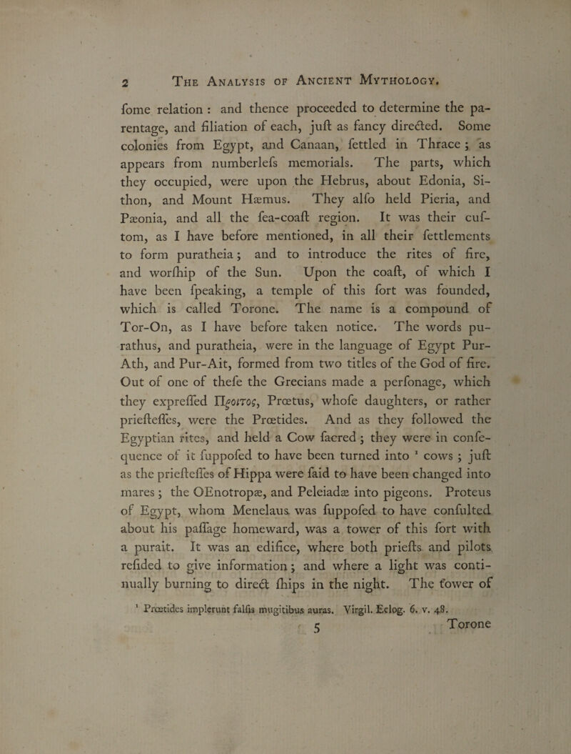 fome relation : and thence proceeded to determine the pa¬ rentage, and filiation of each, juft as fancy direded. Some colonies from Egypt, and Canaan, fettled in Thrace ; as appears from numberlefs memorials. The parts, which they occupied, were upon the Hebrus, about Edonia, Si- thon, and Mount Haemus. They alfo held Pieria, and Paeonia, and all the fea-coaft region. It was their cuf- tom, as I have before mentioned, in all their fettlements to form puratheia; and to introduce the rites of fire, and worfhip of the Sun. Upon the coaft, of which I have been fpeaking, a temple of this fort was founded, which is called Torone. The name is a compound of Tor-On, as I have before taken notice. The words pu- rathus, and puratheia, were in the language of Egypt Pur- Ath, and Pur-Ait, formed from two titles of the God of fire. Out of one of thefe the Grecians made a perfonage, which they exprefted IfyoiTog, Prcetus, whofe daughters, or rather priefteftes, were the Prcetides. And as they followed the Egyptian rites, and held a Cow facred ; they were in confe- quence of it fuppofed to have been turned into 1 cows ; juft as the priefteftes of Hippa were faid to have been changed into mares; the OEnotropte, and Peleiadas into pigeons. Proteus of Egypt, whom Menelaus. was fuppofed to have confulted about his pafifage homeward, was a tower of this fort with a purait. It was an edifice, where both priefts and pilots refided to give information; and where a light was conti¬ nually burning to dired fhips in the night. The tower of Prcetides implerunt falfis mugitibus auras. Virgil. Eclog. 6. v. 48. r e Torone