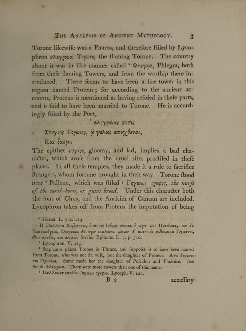 Torone likewifc was a Pharos, and therefore ftiled by Lyco¬ phron fhzygoucL Tofwwj, the flaming Torone. The country about it was in like manner called * sygcc, Phlegra, both from thefe flaming Towers, and from the worfhip there in¬ troduced. There feems to have been a fire tower in this region named Proteus; for according to the ancient ac¬ counts, Proteus is mentioned as having refided in thefe parts, and is faid to have been married to Torone. He is accord¬ ingly Ailed by the Poet, 5 cpXeygouag 7ro<rig Xrvyvog Togwvqg, w yzkug oweyferou, KOU SbLiCgV, The epithet g'vyuog, gloomy, and fad, implies a bad cha¬ racter, which arofe from the cruel rites praCtifed in thefe places. I11 all thefe temples, they made it a rule to facrifice firangers, whom fortune brought in their way. Torone flood near 1 * 3 4 Pallene, which was Ailed 5 Friyevwv Tgopog, the nurfe of the earth-born, or giant brood. Under this character both the fons of Chus, and the Anakim of Canaan are included. Lycophron takes off from Proteus the imputation of being 1 Herod. L. 7. c. 123. H naAAmn ’Kefponjco?, >1 sv roj laQ/xa xeircct. w irpiv fxev nonfat*, tw Se KaccrccvJ'geicc, <PAeypcux Ss ttqiv exaAeiTo. mxovv T ccutw 6i fj^uofJiivoi TiyxvTS^ eQvos xve£ss, xai a.vo[AGv. Strabo. Epitome. L. 7. p. 510. 3 Lycophron. V. 115. 4 Stephanus places Torone in Thrace, and fuppofes it to have been named from Torone, who was not the wife, but the daughter of Proteus. Atto Topuvris' n^wTgw5. Some made her the daughter of Pofeidon and Phcenice. See Steph. $Agygoux. There were more towers than one of this name. 5 riaPiAmcty 67njA9g Xnyivuv rtocpov. Lycoph. V. 127, B 2 acceflary