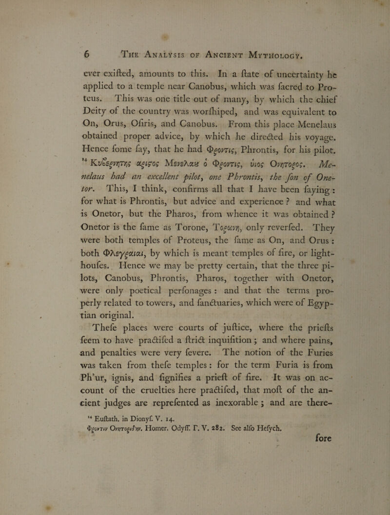 ever exifted, amounts to this. In a ftate of uncertainty he applied to a temple near Canobus, which was facred to Pro- teus. This was one title out of many, by which the chief Deity of the country was worfhipcd, and was equivalent to On, Orus, Ofiris, and Canobus. From this place Menelaus obtained proper advice, by which he dire&ed his voyage. Hence fome fay, that he had Qgomg, Phrontis, for his pilot. 14 agifog MsveXaz o viog Ovr\Togog. Me- nelaus had an excellejtt pilots one Phrontis, the fon of One- tor. This, I think, confirms all that I have been faying : for what is Phrontis, but advice and experience ? and what is Onetor, but the Pharos, from whence it was obtained ? Onetor is the fame as Torone, only reverfed. They were both temples of Proteus, the fame as On, and Orus : both OAsy^caca, by which is meant temples of fire, or light- houfes. Hence we may be pretty certain, that the three pi¬ lots, Canobus, Phrontis, Pharos, together with Onetor, were only poetical perfonages : and that the terms pro¬ perly related to towers, and fandhiaries, which were of Egyp¬ tian original. Thefe places were courts of juftice, where the priefts feem to have pra&ifed a flridl inquifition; and where pains, and penalties were very fevere. The notion of the Furies was taken from thefe temples: for the term Furia is from Ph’ur, ignis, and fignifies a prieft of fire. It was on ac¬ count of the cruelties here pra&ifed, that moft of the an¬ cient judges are reprefented as inexorable ; and are there- 14 Euftath. in Dionyf. V. 14. $gQ>Tiv OmjtopiJV. Homer. OdylT. I\ V, 282. See alfo Hefych. fore