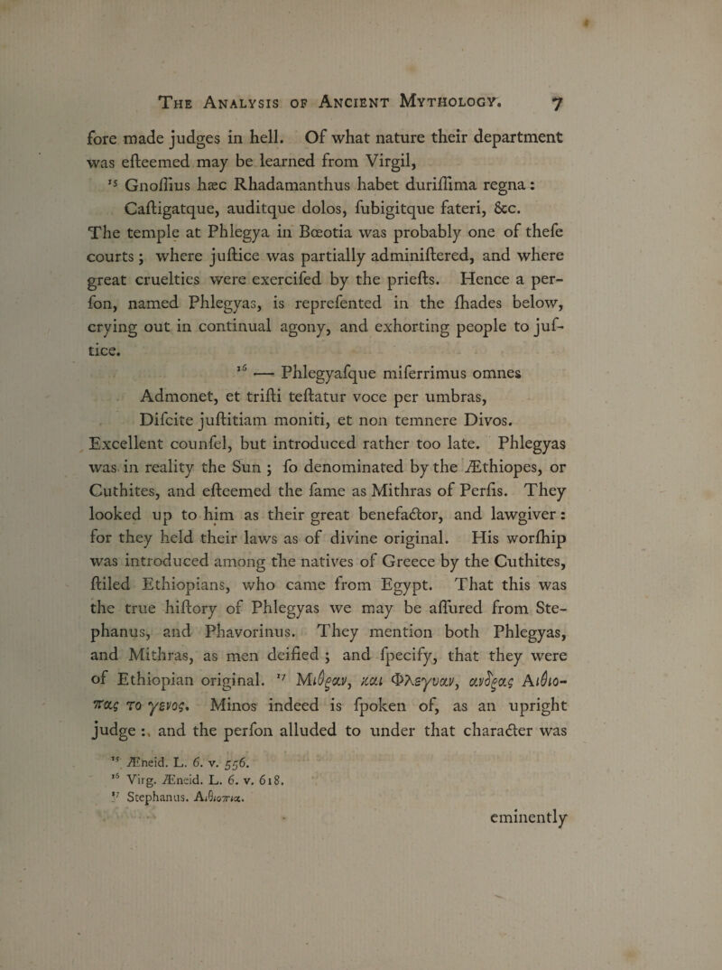 fore made judges in hell. Of what nature their department was efteemed may be learned from Virgil, 15 Gnofiius hxc Rhadamanthus habet durifiima regna: Caftigatque, auditque dolos, fubigitque fateri, &c. The temple at Phlegya in Boeotia was probably one of thefe courts; where juftice was partially adminiftered, and where great cruelties were exercifed by the priefts. Hence a per- fon, named Phlegyas, is reprefented in the fhades below, crying out in continual agony, and exhorting people to juf¬ tice. 15 — Phlegyafque miferrimus omnes Admonet, et trifti teftatur voce per umbras, Difcite juftitiam moniti, et non temnere Divos. Excellent counfel, but introduced rather too late. Phlegyas was in reality the Sun ; fo denominated by the iEthiopes, or Cuthites, and efteemed the fame as Mithras of Perfts. They looked up to him as their great benefactor, and lawgiver: for they held their laws as of divine original. His worlhip was introduced among the natives of Greece by the Cuthites, ftiled Ethiopians, who came from Egypt. That this was the true hiftory of Phlegyas we may be allured from Ste- phanus, and Phavorinus. They mention both Phlegyas, and Mithras, as men deified ; and fpecify, that they were of Ethiopian original. 17 M16gout, noil QXeyvou/, ctvS'gag A1610- Kctg to yevog. Minos indeed is fpoken of, as an upright judge and the perfon alluded to under that chara&er was ,s iEneid. L. 6. v. 556. ,6 Virg. iEneid. L. 6. v. 618. !7 Stephanas. AAo^nct. eminently