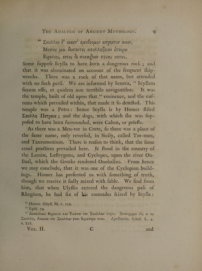 XkvX7\W <T OVXST S[JLv8eO[JLY)V CtTTgriXTOV dVlYlV, Mrj7roo; pot ieuroLneg cL'KdKkt^zm srai^oi E^scnr^, snog Jg zvm^oisv crtpsag ctvTxg. Some fuppofe Scylla to have been a dangerous rock ; and that it was abominated on account of the frequent fhip- wrecks. There was a rock of that name, but attended with no fuch peril. We are informed by Seneca, 41 Scyllain faxum efle, et quidem non terribile navigantibus. It was the temple, built of old upon that 44 eminence, and the cuf- toms which prevailed within, that made it fo detefted. This temple was a Petra: hence Scylla is by Homer ftiled Xxvhhr) IlsTgcuri ; and the dogs, with which fine was fup- poled to have been furrounded, were Cahen, or priefts. As there was a Men-tor in Crete, fo there was a place of the fame name, only reverfed, in Sicily, called Tor-men, and Tauromenium. There is reafon to think, that the fame cruel practices prevailed here. It flood in the country of the Lamias, Leflrygons, and Cyclopes, upon the river On- Baal, which the Greeks rendered. Onoballus. From hence we may conclude, that it was one of the Cyclopian build¬ ings. Homer has prefented us with fomething of truth, though we receive it fadly mixed with fable. We find from him, that when Ulyffes entered the dangerous pafs of Rhegium, he had fix of his comrades feized by Scylla : 10 Homer. OdyfT. M. v. 222. ** Epilt. 79. 21 Ax.8cr;Aao5 <&o(>xvi'o$ xca 'ExctTVS rnv 'XxuXXolv MyZt. Se, Zv tyi SxuAAji, Actfxicci tuv SxuAAar (pnai Suyarz^cc eivau. Apollonius. Schol. L,. 4. v. 828.