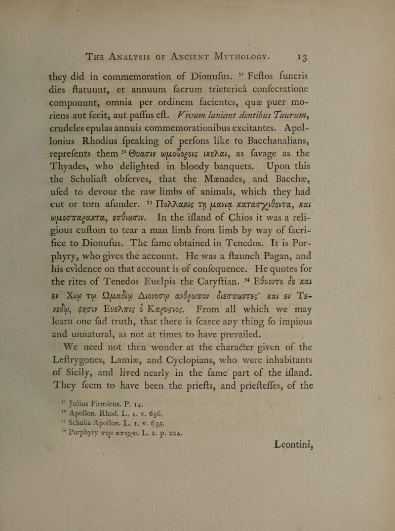 they did in commemoration of Dionufus. 31 Feftos funeris dies ftatuunt, et annuum facrum trieterica confecratione componunt, omnia per ordinem facientes, quae puer mo- riens aut fecit, aut paflus eft. Vivum laniant dentibus Taurum, crudeles epulas annuis commemorationibus excitantes. Apol¬ lonius Rhodius fpeaking of perfons like to Bacchanalians, reprefents them 34 ©vcunv ufJLoSogoig inshai, as favage as the Thyades, who delighted in bloody banquets. Upon this the Scholiaft obferves, that the Maenades, and Bacchae, ufed to devour the raw limbs of animals, which they had cut or torn afunder. 33 Ylo'hXoucig rij fJLunct mrctfr^iSsvTOLy mi u)fJL0<T7rct,gciKTc&, stfQiwriv. In the iftand of Chios it was a reli¬ gious cnftom to tear a man limb from limb by way of facri- fice to Dionufus. The fame obtained in Tenedos. It is Por¬ phyry, who gives the account. He was a ftaunch Pagan, and his evidence on that account is of confequence. He quotes for the rites of Tenedos Euelpis the Caryftian. 34 Edvono is mi sv Xiw rw n/xaJico Aiovv<rw cut6got7rov £ie<T7runeg' mi sv Ts- psfw, (pY)<riv EvshKig 0 Kccgvfiog. From all which we may learn one fad truth, that there is fcarce any thing fo impious and unnatural, as not at times to have prevailed. We need not then wonder at the character given of the Leftrygones, Lamias, and Cyclopians, who were inhabitants of Sicily, and lived nearly in the fame part of the iftand. They feem to have been the priefts, and prieftefles, of the Julius Firmicus. P. 14. 51 Apollon. Rhod. L. 1. v. 636. 5j Scholia Apollon. L. 1. v. 635. 3+ Porphyry 7re^t cctto%t)s. L. 2. p. 224. Leontini,