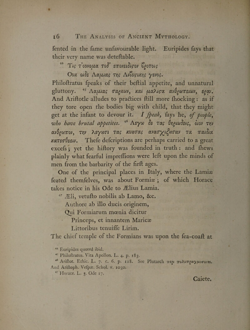 fented in the fame unfavourable light. Euripides fays that their very name was deteftable. 44 Tig TovvojJM Toi’ S7tom$i<?ov Sgoroig Ova QiSe Aoi[juag 7t\g AJ&vfikw yevog, Philoftratus fpeaks of their beftial appetite, and unnatural gluttony. 45 Aoifju&g fagUM, kou (jlccTkis'cl oLvOgUTreiWy egcw. And Ariftotle alludes to practices ftill more fhocking: as if they tore open the bodies big with child, that they might get at the infant to devour it. I fpeak, fays he, of people, who have brutal appetites. 46 Asyw c!s 7<xg dyigiwfrsig, oiou 7r\v ccv6gw7rov, 7y\v teyvcri 7ag xvxtrctg 0LvcL<rr£iQi<7cLv ret %ouSioi KccrevOetiv. Thefe deferiptions are perhaps carried to a great excefs; yet the hiftory was founded in truth : and fliews plainly what fearful impreflions were left upon the minds of men from the barbarity of the firft ages. One of the principal places in Italy, where the Lamiie feated themfelves, was about Formi® ; of which Horace takes notice in his Ode to aElius Lamia. 47 iEli, vetufto nobilis ab Lamo, &c. Authore ab illo ducis originem, Qui Formiarum mcenia dicitur Princeps, et innantem Marie® Littoribus tenuifie Lirim. The chief temple of the Formians was upon the fea-coaft at 44 Euripides quoted ibid. 44 Philoftratus. Vita Apollon. L. 4. p. 183. 46 Ariftot. Ethic. L. 7. c. 6. p. 118. See Plutarch 7reoi 7roKv7rgoiy[jio(rvm. And Ariftoph. Vefpa;. Schol. v. 1030. 47 Horace. L. 3. Ode 17. Caiete,
