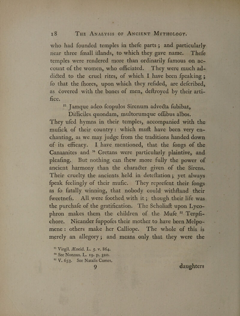 who had founded temples in thefe parts; and particularly near three fmall iflands, to which they gave name. Thefe temples were rendered more than ordinarily famous on ac¬ count of the women, who officiated. They were much ad- dided to the cruel rites, of which I have been fpeaking ; fo that the fhores, upon which they refided, are defcribed, as covered with the bones of men, deftroyed by their arti¬ fice. 53 Jamque adeo fcopulos Sirenum adveda fubibat, Difficiles quondam, multorumque offibus albos. They ufed hymns in their temples, accompanied with the mufick of their country: which muft have been very en¬ chanting, as we may judge from the traditions handed down of its efficacy. I have mentioned, that the fongs of the Canaanites and 54 Cretans were particularly plaintive, and plealing. But nothing can fhew more fully the power of ancient harmony than the charader given of the Sirens. Their cruelty the ancients held in deteflation; yet always fpeak feelingly of their mufic. They reprefent their fongs as fo fatally winning, that nobody could withstand their fweetnefs. All were foothed with it; though their life was the purchafe of the gratification. The Scholiaft upon Lyco- phron makes them the children of the Mufe 55 Terpfi- chore. Nicander fuppofes their mother to have been Melpo¬ mene : others make her Calliope. The whole of this is merely an allegory; and means only that they were the 53 Virgil. iEneid. L. 5. v. 864. 54 SeeNonnus. L. 19. p. 320. ss V. 653. See Natalis Comes, 9 daughters