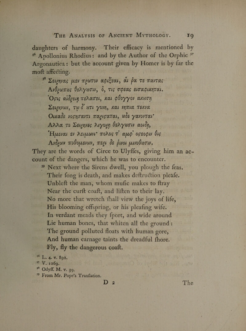 daughters of harmony. Their efficacy is mentioned by 56 Apollonius Rhodius: and by the Author of the Orphic 57 Argonautica: but the account given by Homer is by far the moft affecting. 58 SeigwoLs (jlsv 7r%uT0]) ct$i%scti, di pot re ftotnotg AvOgooKsg Sehyxnv, 0, rig trepsetg SKrotepucriroti. Ofig ct'iSgeiy rehotrsi, mi cpSoyyov otKxcri Ssimoov, rtc cT uti yvvYi, mi vwciat rexvot OimSe VO£Yi<TOLVTl 7TCtglCCtTCtl, aSs yOLVWTOLl* AAAot re Zsigwsg Xiyvgri Oehy&triv otoity, 'H^evcti zv KzifJtom* noTwg r ctfjtp ofzoepiv 6ig Ayfgw xvSofJtsvoov, ffsgi is pivoi /junvdariv. They are the words of Circe to Ulyffes, giving him an ac¬ count of the dangers, which he was to encounter. 59 Next where the Sirens dwell, you plough the feas. Their fong is death, and makes deftru&ion pleafe. Unbleft the man, whom mu fie makes to ftray Near the curft coaft, and liften to their lay. No more that wretch ffiall view the joys of life, His blooming offspring, or his pleaftng wife. In verdant meads they fport, and wide around Lie human bones, that whiten all the ground : The ground polluted floats with human gore, And human carnage taints the dreadful fhore. Fly, fly the dangerous coaft. 56 L. 4. v. 892. 57 v. 1269. ,8 Odyff. M. v. 39. 59 From Mr. Pope’s Tranflation. D 2 The