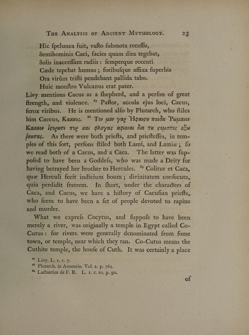 Hie fpelunca fuit, vafto fubmota receftu, Semihominis Caci, facies quam dira tegebat, Solis inacceflam radiis : femperque recenti Caede tepebat humus; foribufque affixa fuperbis Ora virum trifti pendebant pallida tabo. Huic monftro Vulcanus erat pater. Livy mentions Cacus as a fhepherd, and a perfon of great ftrength, and violence. 67 Paftor, accola ejus loci, Cacus, ferox viribus. He is mentioned alfo by Plutarch, who ftiles him Caccus, YLclkko;. 68 Toy pev yctg H^pctigs waihx. *Pwpctioi Kouaov ifogztri nvg aou (pXoyctg atpievou hot ra rofictrog s%w psatretg. As there were both priefts, and prieftefles, in tem¬ ples of this fort, perfons ftiled both Lami, and Lamias; fo we read both of a Cacus, and a Caca. The latter was fup- pofed to have been a Goddefs, who was made a Deity for having betrayed her brother to Hercules. 69 Colitur et Caca, quae Herculi fecit indicium bourn ; divinitatem confecuta, quia perdidit fratrem. In fhort, under the characters of Caca, and Cacus, we have a hiftory of Cacufian priefts, who feem to have been a fet of people devoted to rapine and murder. What we exprefs Cocytus, and fuppofe to have been merely a river, was originally a temple in Egypt called Co- Cutus : for rivers, were generally denominated from fome town, or temple, near which they ran. Co-Cutus means the Cuthite temple, the houfe of Cuth. It was certainly a place 67 Livy. L. 1. c. 7. 68 Plutarch, in Amatorio. Vol. 2. p. 762. 49 La&antius de F. R. L. 1. c. 20. p. go. of