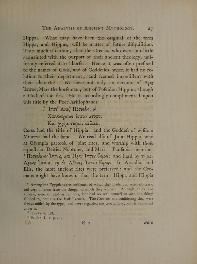 Hippai. What may have been the original of the term Hippa, and Hippus, will be matter of future difquifition. Thus much is certain, that the Greeks, who were but little acquainted with the purport of their ancient theology, uni¬ formly referred it to 7 horfes. Hence it was often prefixed to the names of Gods, and of Goddefies, when it had no re¬ lation to their department; and feemed inconfiftent with their charadler. We have not only an account of A^g Tmos, Mars the horfeman ; but of Pofeidon Hippius, though a God of the fea. He is accordingly complimented upon this title by the Poet Ariflophanes. 8 'Em’ Avc& Uorsiiov. w XaTJCOXgOTUV IffTTUV KTV7T0g Ka; yge[jLSTi(r[jLo$ ivioLVSK Ceres had the title of Hippia: and the Goddefs of wifdom Minerva had the fame. We read alfo of Juno Hippia, who at Olympia partook of joint rites, and worfhip with thofe equeftrian Deities Neptune, and Mars. Paufanias mentions 9 Tloreiioovog 'Ema, Mi 'Hgzg 'inniz SufJLOi: and hard by tyi [jlbv Ageug 17nnx, Tp is AOwocg '17T7ns SofJLog. In Arcadia, and Elis, the moft ancient rites were preferved: and the Gre¬ cians might have known, that the terms Hippa and Hippia 7 Among the Egyptians the emblems, of which they made ufe, were arbitrary, and very different from the things, to which they referred. An eagle, an ox, and a horfe, were all ufed as fymbols, but had no real connection with the things alluded to, nor any the leaft likenels. The Grecians not confidering this, were always milled by the type; and never regarded the true hiftory, which was veiled under it. 8 'Imre a. v. 548. 9 Paufan. L. 5. p. 414. E 2 were