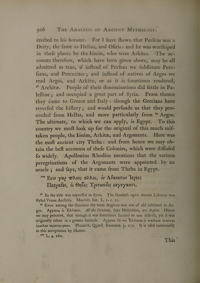 created to his honour. For I have (hewn that Perfeus was a Deity, the fame as Helius, and Ohris: and he was worshiped in thefe places by the Ionim, who were Arkites. The ac¬ counts therefore, which have been given above, may be all admitted as true, if inftead of Perfeus wc fubftitute Pere- fians, and Perezzites ; and inftead of natives of Argos we read Argoi, and Arkitse, or as it is fometimes rendered, 98 Architae. People of thefe denominations did fettle in Pa- leftine ; and occupied a great part of Syria. From thence they came to Greece and Italy : though the Grecians have reverfed the hiftory; and would perfuade us that they pro¬ ceeded from Hellas, and more particularly from 99 Argos. The ultimate, to which we can apply, is Egypt. To this country we muft look up for the original of this much mif- taken people, the Ionim, Arkitze, and Argonauts. Here was the moft ancient city Theba : and from hence we may ob¬ tain the beffc accounts of thefe Colonies, which were diffufed fo widely. Apollonius Rhodius mentions that the various peregrinations of the Argonauts were appointed by an oracle ; and fays, that it came from Theba in Egypt. 100 Egw yocg TxrXoog oCKhog, ov aQclvcltuv 'Isgvsg Uetp^ev, ot ©>fe TgiTMiSog sKyeyaouri. ’* So the title was exprefied in Syria. The Goddefs upon mount Libanus was* ftyled Venus Architis. Macrob. Sat. L. 1. c. 21. 99 Even among the Grecians the term Argivus was not of old confined to Ar¬ gos. Agyeiot> ot EAAwit. All the Grecians, fays Hefychius, are Argivi. Hence we may perceive, that though it was fometimes limited to one diftribl, yet it was originally taken in a greater latitude. Agyetus <fg ths 'EAAflraw 01 -vja.Aa.101 ’vjo.vto.s o'fcaAfios -urpocrnyopevov. Plutarch. Quaeft. Romans, p. 272, It is ufed continually in this acceptation by Homer. 100 L. 4. 260. This '