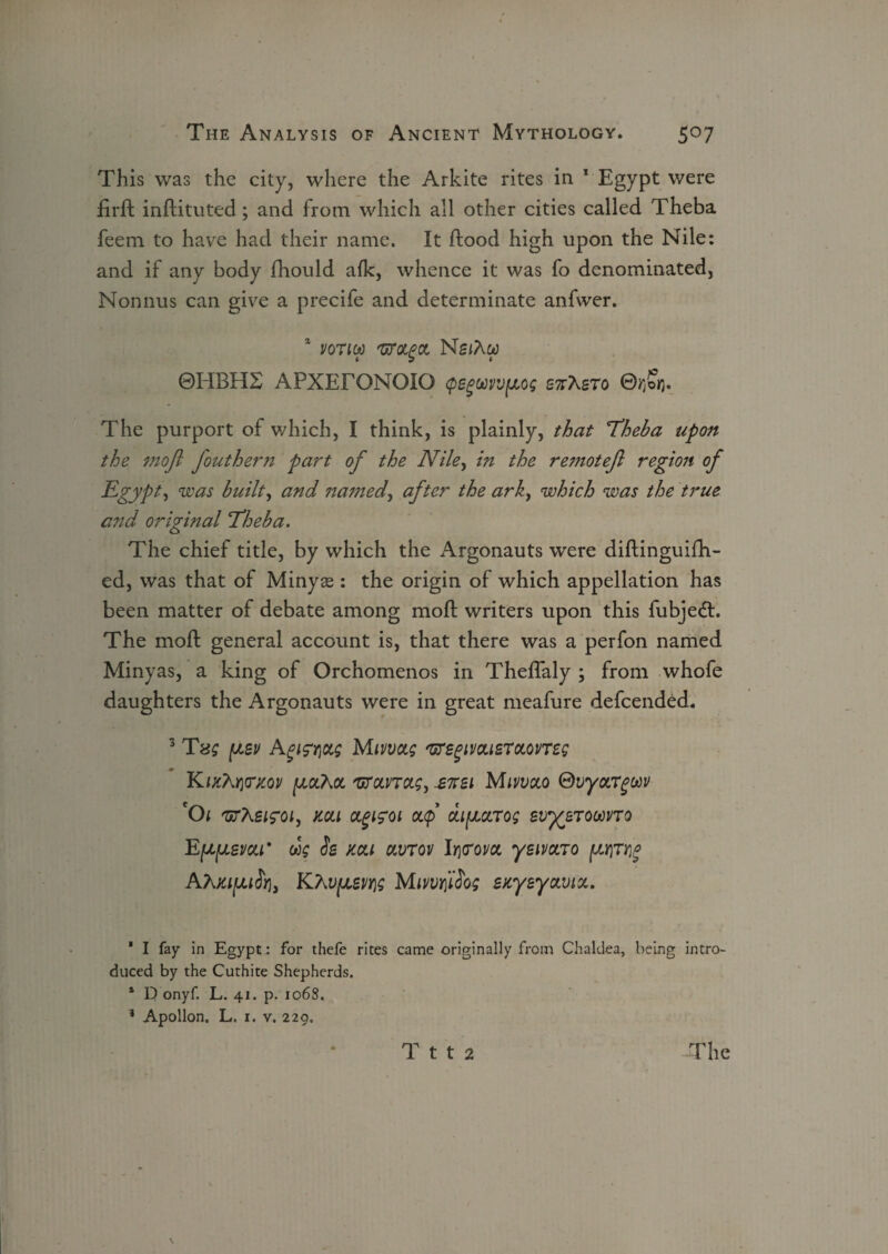 This was the city, where the Arkite rites in 1 Egypt were firft inftituted; and from which all other cities called Theba feem to have had their name. It flood high upon the Nile: and if any body fhould afk, whence it was fo denominated, Nonnus can give a precife and determinate anfwer. * voncf NsiAw ©HBH2 APXEFONOIO cpegwvvfJLOs S7tAsto ©rjSfj. The purport of which, I think, is plainly, that 'Theba upon the mofi fouthern part of the Niley in the retnotefl region of Egypt) was built, and nanzed, after the ark, which was the true and original Theba. The chief title, by which the Argonauts were diftinguifh- ed, was that of Minya^: the origin of which appellation has been matter of debate among moft writers upon this fubjeft. The moft general account is, that there was a perfon named Minyas, a king of Orchomenos in ThefTaly ; from whofe daughters the Argonauts were in great meafure defcended. 3 Tss (jlbv Agwxg Mmas mgivcusTocones KIKh^KOV {JLOChOL T/TCLnCtS, £7T£l MlVVOCO ®VyOLTgUV *01 'arXeifoi, mi agizoi ocf dfjiccTos evyerooovTo Eleven' rig Ss mi ctvrov lr\<Tom yeivaro AAKhvfJLSvris Mmr[i$os SKysyavict. ' I fay in Egypt.: for thefe rites came originally from Chaldea, being intro¬ duced by the Cuthite Shepherds. 1 D onyf. L. 41. p. 1068. 1 Apollon. L. 1. v. 229.