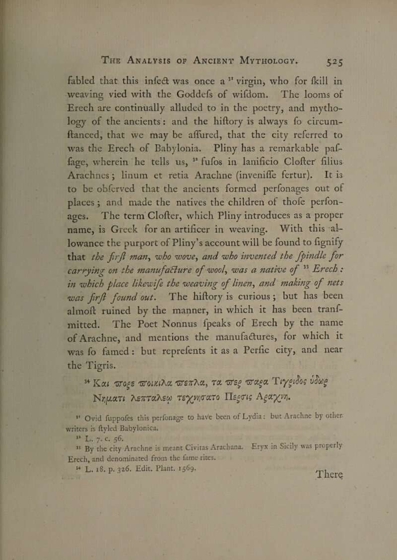 fabled that this infeCt was once a 31 virgin, who for fkill in weaving vied with the Goddefs of wifdom. The looms of Erech are continually alluded to in the poetry, and mytho¬ logy of the ancients : and the hiftory is always fo circum- ftanced, that we may be allured, that the city referred to was the Erech of Babylonia. Pliny has a remarkable paf- fage, wherein he tells us, 31 fufos in lanificio Clofter' filius Arachnes; linum et retia Arachne (invenilfe fertur). It is to be obferved that the ancients formed perfonages out ot places; and made the natives the children of thofe perfon¬ ages. The term Clofter, which Pliny introduces as a proper name, is Greek for an artificer in weaving. With this al¬ lowance the purport of Pliny’s account will be found to fignify that the firft man, who wove, and who invented the fpindle for carrying on the manufacture of wool, was a native of 33 Erech : in which place likewife the weaving of linen, and making of nets was firfl found out. The hiftory is curious; but has been almoft ruined by the manner, in which it has been tranf- mitted. The Poet Nonnus fpeaks of Erech by the name of Arachne, and mentions the manufactures, for which it was fo famed: but reprefents it as a Perfic city, and near the Tigris. 3+ KOil .'GTQgS 'UTOiyj'hOt TCL 'UTSg 'UTttgCt Tiygi$o$ vS'ttg N^ar* AsTJTTaAgw 7zyyryccTQ Us^ig Agctyy/i. Ovid fuppofes this perfonage to have been of Lydia: but Arachne by other writers is ftyled Babylonica. 31 L. 7. c. 56. . . , 3J By the city Arachne is meant Civitas Arachana. Eryx in Sicily was propeily Erech, and denominated from the fame rites. 34 L. 18. p. 326. Edit. Plant. 1569. There