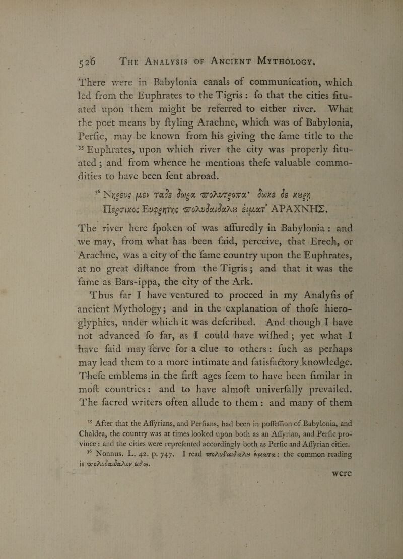 There were in Babylonia canals of communication, which led from the Euphrates to the Tigris : fo that the cities fitu- ated upon them might be referred to either river. What the poet means by ftyling Arachne, which was of Babylonia, Perfic, may be known from his giving the fame title to the 35 Euphrates, upon which river the city was properly fitu- ated; and from whence he mentions thefe valuable commo¬ dities to have been fent abroad. 36 Nrigevg [jlsv rah 'Grohvrgona' hms h Kugy Uegcwcog Ey$£i)Tios 'GTqKvSouSolKx si[aar APAXNH2. The river here fpoken of was afTuredly in Babylonia : and we may, from what has been faid, perceive, that Erech, or Arachne, was a city of the fame country upon the Euphrates, at no great diftance from the Tigris; and that it was the fame as Bars-ippa, the city of the Ark. Thus far I have ventured to proceed in my Analyfis of ancient Mythology; and in the explanation of thofe hiero¬ glyphics, under which it was defcribed. And though I have not advanced fo far, as I could have wifhed ; yet what I have faid may ferve for a clue to others: fuch as perhaps may lead them to a more intimate and fatisfadory knowledge. Thefe emblems in the firft ages feem to have been fimilar in moll countries: and to have almoft univerfally prevailed. The facred writers often allude to them : and many of them 35 After that the Affyrians, and Perfians, had been in poffeffion of Babylonia, and Chaldea, the country was at times looked upon both as an Affyrian, and Perfic pro¬ vince : and the cities were reprefented accordingly both as Perfic and Affyrian cities. 36 Nonnus. L. 42. p. 747. I read •uroAuS'otiS'ccAu etpLotTcc: the common reading is 'sroA’Jcai^ctAov etS'os. were