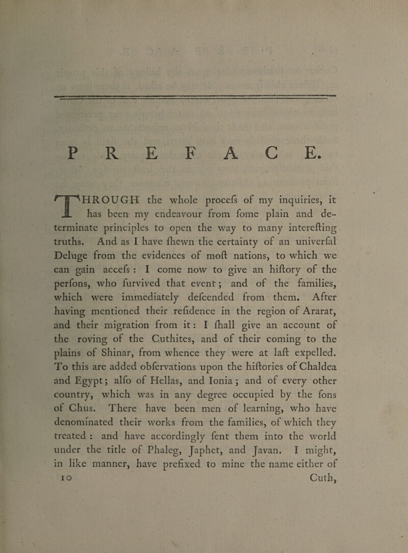 P .R E F A C E r |pHROUGH the whole procefs of my inquiries, it A has been my endeavour from fome plain and de¬ terminate principles to open the way to many interefting truths. And as I have {hewn the certainty of an univerfal Deluge from the evidences of moft nations, to which we can gain accefs : I come now to give an hiftory of the perfons, who furvived that event; and of the families, which were immediately defcended from them. After having mentioned their refidence in the region of Ararat, and their migration from it: I {hall give an account of the roving of the Cuthites, and of their coming to the plains of Shinar, from whence they were at laft expelled. To this are added obfervations upon the hiftories of Chaldea and Egypt; alfo of Hellas, and Ionia; and of every other country, which was in any degree occupied by the fons of Chus. There have been men of learning, who have denominated their works from the families, of which they treated : and have accordingly fent them into the world under the title of Phaleg, Japhet, and Javan. I might, in like manner, have prefixed to mine the name either of io Cuth,