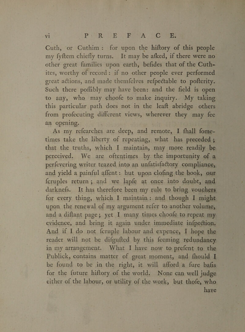 Cuth, or Cuthim : for upon the hiftory of this people my fyftem chiefly turns. It may be afked, if there were no other great families upon earth, befldes that of the Cuth- ites, worthy of record : if no other people ever performed great a&ions, and made themfelves refpe&able to pofterity. Such there poflibly may have been: and the field is open to any, who may choofe to make inquiry. My taking this particular path does not in the leaft abridge others from profecuting different views, wherever they may fee an opening. As my refearches are deep, and remote, I fhall fome- times take the liberty of repeating, what has preceded ; that the truths, which I maintain, may more readily be perceived. We are oftentimes by the importunity of a perfevering writer teazed inta an unfatisfa&ory compliance, and yield a painful affent: but upon doling the book, our fcruples return ; and we lapfe at once into doubt, and darknefs. It has therefore been my rule to bring vouchers for every thing, which I maintain : and though I might upon the renewal of my argument refer to another volume, and a diftant page; yet I many times choofe to repeat my evidence, and bring it again under immediate infpedion. And if I do not fcruple labour and expence, I hope the reader will not be difgufted by this feeming redundancy in my arrangement. What I have now to prelent to the Publick, contains matter of great moment, and fliould I be found to be in the right, it will afford a fure balls for the future hiftory of the world. None can well judge either ol the labour, or utility of the work, but thofe, who have