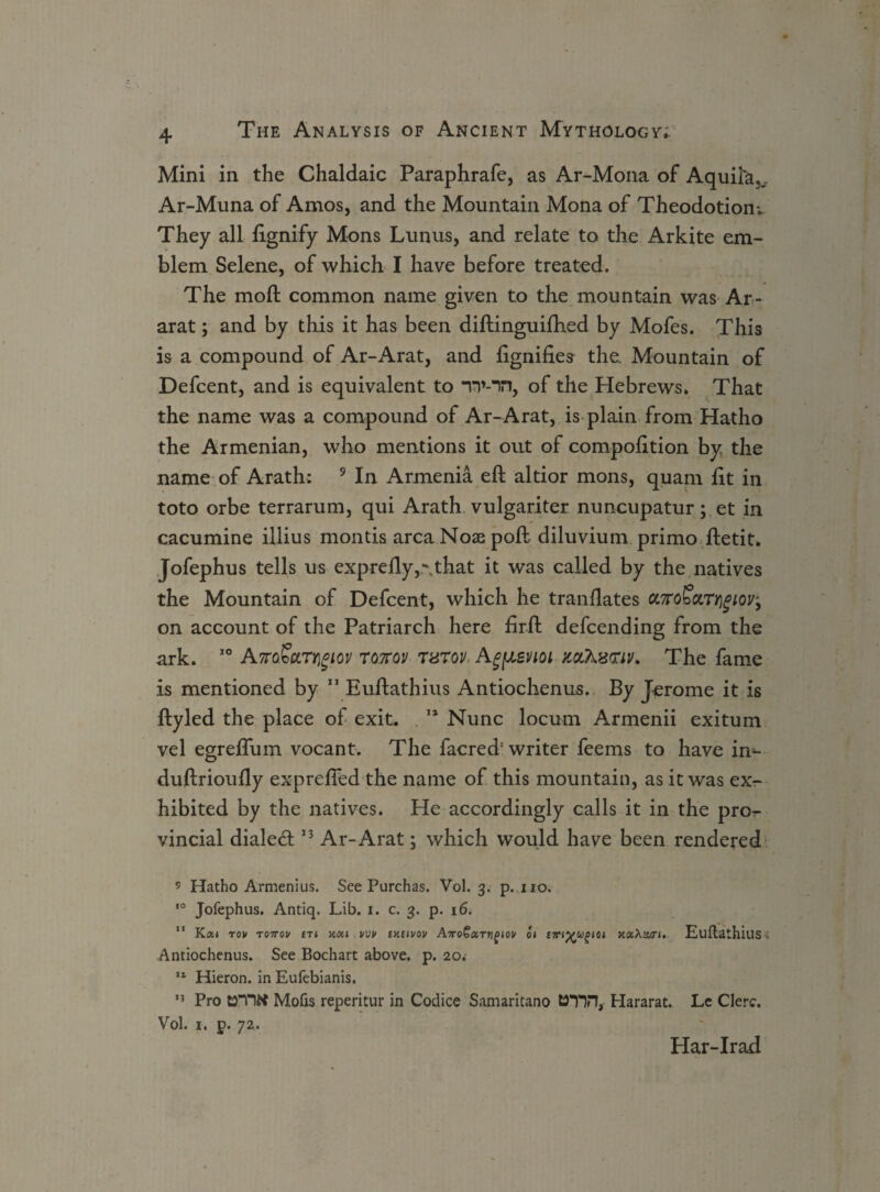 Mini in the Chaldaic Paraphrafe, as Ar-Mona of Aquifkv Ar-Muna of Amos, and the Mountain Mona of Theodotiom. They all ftgnify Mons Lunus, and relate to the Arkite em¬ blem Selene, of which I have before treated. The mofl: common name given to the mountain was Ar¬ arat ; and by this it has been diftinguifhed by Mofes. This is a compound of Ar-Arat, and fignifies the. Mountain of Defcent, and is equivalent to TV-Ti, of the Hebrews. That the name was a compound of Ar-Arat, is plain from Hatho the Armenian, who mentions it out of compofttion by the name of Arath: 9 In Armenia eft altior mons, quam fit in toto orbe terrarum, qui Arath vulgariter nuncupatur; et in cacumine illius montis area Nose poft diluvium primo ftetit. Jofephus tells us exprefly that it was called by the natives the Mountain of Defcent, which he tranftates a,7ro£ot.Ty\gioVy on account of the Patriarch here firft defeending from the ark. 50 AnaSctTrigiov tottov Turov, Agpevioi mhx<nv. The fame is mentioned by ” Euftathius Antiochenus.. By Jerome it is ftyled the place of exit. T* Nunc locum Armenii exitum vel egreflum vocant. The facred'writer feems to have in^ duftrioufty exprefled the name of this mountain, as it was ex¬ hibited by the natives. He accordingly calls it in the pro^ vincial dialed 13 Ar-Arat; which would have been rendered ’ Hatho Armenius. See Purchas. Vol. 3. p. no. 10 Jofephus. Antiq. Lib. 1. c. 3. p. 16. 11 Kcu rov tottov m vvv ixtivov AttoGutyi£iov qi £'m%ugioi xaAan. EuftathillSs Antiochenus. See Bochart above, p. 20. 11 Hieron. in Eufebianis. 11 Pro LDTltt Mofis reperitur in Codice Samaritano MTH, Hararat. Le Clerc. Vol. i. p. 72. Har-Irad