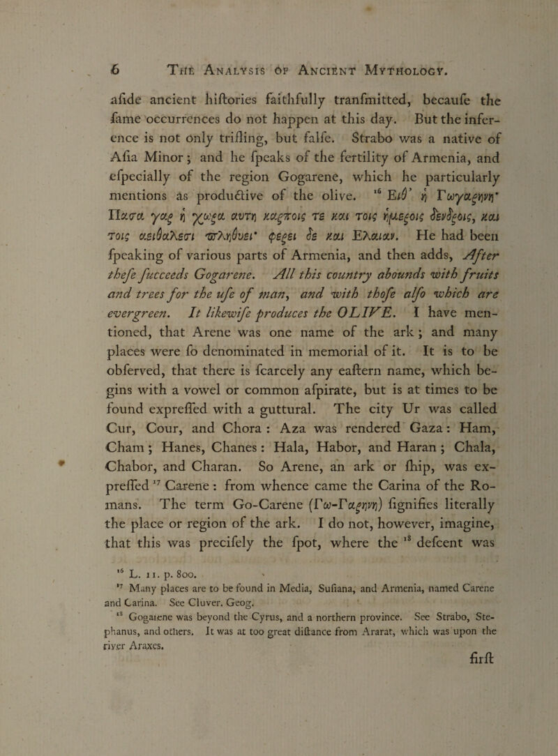 afide ancient hiftories faithfully tranfmitted, becaufe the •fame occurrences do not happen at this day. But the infer¬ ence is not only trilling, but falfe. Strabo was a native of Alia Minor; and he fpeaks of the fertility of Armenia, and efpecially of the region Gogarene, which he particularly mentions as productive of the olive. 16 E*5 T wyugW IIz<m yug olvtyi mgnoig re mi roig fjfJLe^oig isvfyoig, mi Toig asiScchstri 'urXrfiuzi* (pe^ei is mi EXoliclv. He had been fpeaking of various parts of Armenia, and then adds, After thefe fucceeds Gogarene. All this country abounds with fruits and trees for the ufe of man, and with thofe alfo which are evergreen. It likewife produces the OLIVE. I have men¬ tioned, that Arene was one name of the ark; and many places were fo denominated in memorial of it. It is to be obferved, that there is fcarcely any eaftern name, which be¬ gins with a vowel or common afpirate, but is at times to be found exprefled with a guttural. The city Ur was called Cur, Cour, and Chora: Aza was rendered Gaza: Ham, Cham; Hanes, Chanes: Hala, Habor, and Haran; Chala, Chabor, and Charan. So Arene, an ark or fhip, was ex- preffed 17 Carene : from whence came the Carina of the Ro¬ mans. The term Go-Carene (r oo-F ctgwri) fignifies literally the place or region of the ark. I do not, however, imagine, that this was precifely the fpot, where the 18 defcent was '6 L. 11. p. 800. 17 Many places are to be found in Media, Sufiana, and Armenia, named Carene and Carina. See Cluver. Geog. lS Gogarene was beyond the Cyrus, and a northern province. See Strabo, Ste- phanus, and others. It was at too great diftance from Ararat, which was upon the riy.er Ara.xes, firft