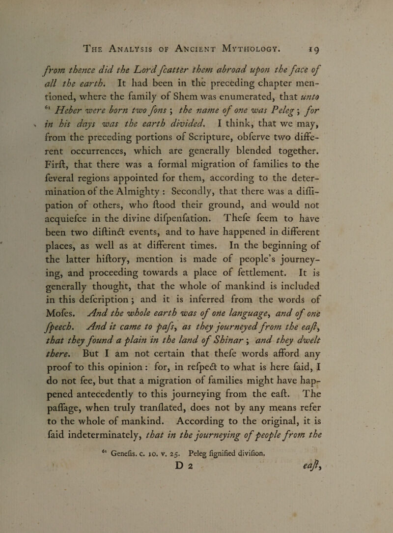 *9 frojji the7ice did the Lord fcatter the77i abroad up07i the face of all the earth. It had been in the preceding chapter men¬ tioned, where the family of Shem was enumerated, that unto 61 Heber were born two fo?is ; the na77ie of one was Peleg; for in his days was the earth divided. I think, that we may, from the preceding portions of Scripture, obferve two diffe¬ rent occurrences, which are generally blended together. Firfl, that there was a formal migration of families to the feveral regions appointed for them, according to the deter¬ mination of the Almighty : Secondly, that there was a difli- pation of others, who flood their ground, and would not acquiefce in the divine difpenfation. Thefe feem to have been two diftind events, and to have happened in different places, as well as at different times. In the beginning of the latter hiftory, mention is made of people’s journey¬ ing, and proceeding towards a place of fettlement. It is generally thought, that the whole of mankind is included in this defcription; and it is inferred from the words of Mofes. And the whole earth was of one language, and of one fpeech. And it catne to pafs, as they journeyed frotn the eafly that they found a plain in the land of Shinar ; and they dwelt there. But I am not certain that thefe words afford any proof to this opinion : for, in refped to what is here faid, I do not fee, but that a migration of families might have hap¬ pened antecedently to this journeying from the eafl. The paffage, when truly tranflated, does not by any means refer to the whole of mankind. According to the original, it is faid indeterminately, that in the journey mg of people frotn the 61 Genefis. c. 10. v. 25. Peleg fignified divifion. D 2 eafl.