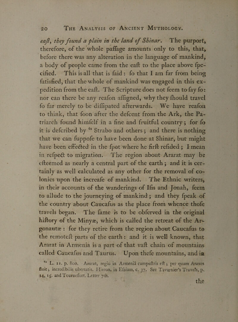eaft^ they found a plain in the land of Shinar. The purport* therefore, of the whole palTage amounts only to this, that, before there was any alteration in the language of mankind, a body of people came from the eafb to the place above fpe- cified. This is all that is faid : fo that I am far from being fatisfied, that the whole of mankind was engaged in this ex¬ pedition from the eaft. The Scripture does not feem to fay fo: nor can there be any reafon afiigned, why they fhould travel fo far merely to be difiipated afterwards. We have reafon to think, that foon after the defcent from the Ark, the Pa¬ triarch found himfelf in a fine and fruitful country; for fo it is defcribed by 6* Strabo and others; and there is nothing that we can fuppofe to have been done at Shinar, but might have been effected' in the fpot where he firft refided I mean in refpetd to migration. The region about Ararat may be efteemed as nearly a central part of the earth; and it is cer¬ tainly as well calculated as any other for the removal of co¬ lonies upon the increafe of mankind. The Ethnic writers, in their accounts of the wanderings of Ifis and Jonah, feem to allude to the journeying of mankind ; and they fpeak of the country about Caucafus as the place from whence thofe travels began. The fame is to be obferved in the original hiftory of the Minyae, which is called the retreat of the Ar¬ gonauts : for they retire from the region about Caucafus to the remoted parts of the earth : and it is well known, that Ararat in Armenia is a part of that vaft chain of mountains called Caucafus and Taurus. Upon thefe mountains, and in 61 L. ii. p. 800. Ararat-, regio in Armenia campeftris eft-, per q-uam Araxes flint; increthbiiis ubertatis. Hieron. in Efttiam. c.. 37, See Tavernier’s Travels, p.. 14, 15. and Tcurnefort. Letter 7th. the