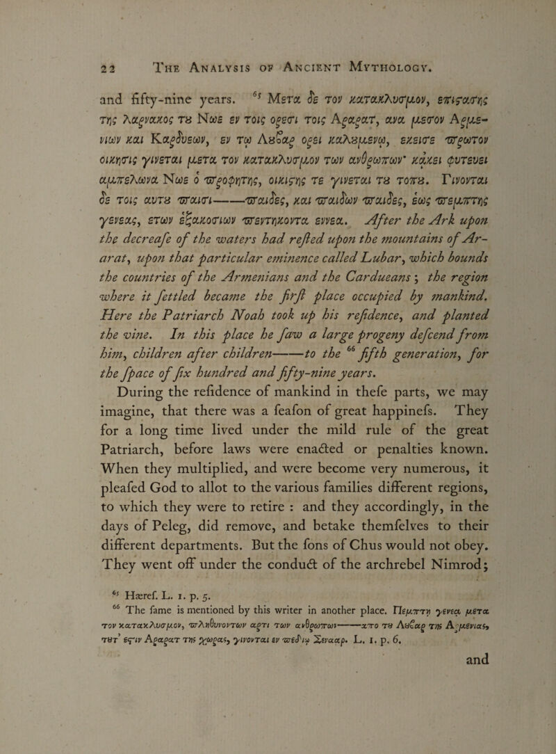 and fifty-nine years. °5 Msra fe rov mroLK7\v<rpL0V, tyi; AoLgvoucog rs Noob bv roig ogecri roig Agagccr, clvcl pue<rov A vim mi Kafueoov, ev to? Axoag ogei m\'SfJt,evw, ezsicre 'urgoorov ciKYjTis yivsrcu fjisra, rov mrccKXvr^ov ruv av^ooroov' mm (pvrsvsi aprsAwya Nws o r*rpoprirrigy outing re yivercci rs rom. Tirnrou & roig avrs rtf can-■'uroufeg, mi rtfoufrwv rtfou$sgy ewg rtfs^u,7rrr\g yevectg, erw eUgoutoriM rtfevrwonct sweet. After the Ark upon the decreafe of the waters had refted upo?i the 7nountains of Ar¬ arat, upon that particular eminence called Lubar, which bounds the countries of the Ar?ne?iians a?id the Cardueans; the region where it fettled beca?ne the firft place occupied by mankind. Here the Patriarch Noah took up his refidence, and planted the vine. In this place he faw a large progeny defcend from him, children after childreti-to the 66 fifth generation, for the fpace of fix himdred and fifty-ni?ie years. During the refidence of mankind in thefe parts, we may imagine, that there was a feafon of great happinefs. They for a long time lived under the mild rule of the great Patriarch, before laws were enabled or penalties known. When they multiplied, and were become very numerous, it pleafed God to allot to the various families different regions, to which they were to retire : and they accordingly, in the days of Peleg, did remove, and betake themfelves to their different departments. But the fons of Chus would not obey. They went off under the conduct of the archrebel Nimrod; 65 Haeref. L. i. p. 5. 66 The fame is mentioned by this writer in another place. ne/x7rrv yevea percc tov ■Kex.ra.y.XvafJLOv, 'utXv^vvovtwv agTi tuv av0£&)7r&»-xito t« Aa£ug tvs Ajxivias, tut AgagccT TVS Xjugas, yivovTou ev -areJhu Xsvocap. L. I. p. 6.