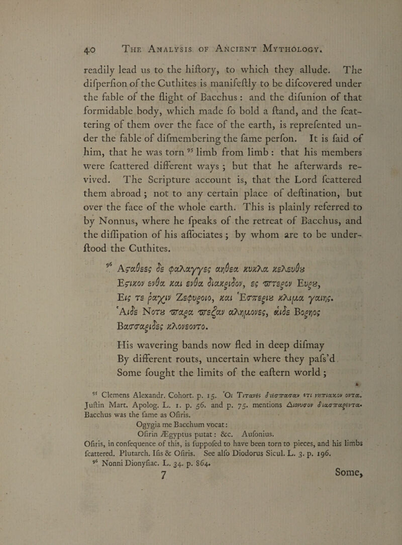 readily lead us to the hiftory, to which they allude. The difperlion of the Cuthites is manifeftly to be difcovered under the fable of the flight of Bacchus: and the difunion of that formidable body, which made fo bold a ftand, and the flut¬ tering of them over the face of the earth, is reprefented un¬ der the fable of difmembering the fame perfon. It is faid of him, that he was torn 95 limb from limb : that his members were fcattered different ways ; but that he afterwards re¬ vived. The Scripture account is, that the Lord fcattered them abroad ; not to any certain place of deftination, but over the face of the whole earth. This is plainly referred to by Nonnus, where he fpeaks of the retreat of Bacchus, and the diflipation of his affociates; by whom are to be under- ftood the Cuthites. 96 AmSssg ch (paXocyysg ariSsct kvxXcl JtsXevOx ev6ct mi ev&tx. hoiKgrfov, eg 'urrsgov Ev*%, Eig rs fayyv ZeQvgoio, mi 'E<T7regiz jcXi^jlol you));. 'AiSs N0T8 'UToigiz /urs£ca/ ahrjfjLOVsg, <siiSs Bogqog BcuriroLgtS'eg /Aoveovro. His wavering bands now fled in deep difmay By different routs, uncertain where they pafs’d, Some fought the limits of the eaftern world; * 95 Clemens Alexandr. Cohort, p. 15. *Oi Tirccves S'iea7ra.'ra.v iti rirriazov ovict. Juftin Mart. Apolog. L. 1. p. 56. and p. 75. mentions Aiowcrov S'nxa7r<xgevTcf Bacchus was the fame as Ofiris. Ogygia me Bacchum vocat: Ofirin ^igyptus putat: &c. Aufonius. Ofiris, in confequence of this, is fuppofed to have been torn to pieces, and his limbs fcattered. Plutarch. Ifis & Ofiris. See alfo Diodorus Sicul. L. 3. p. 196. 96 Nonni Dionyfiac. L. 34. p. 864. 7 Some,