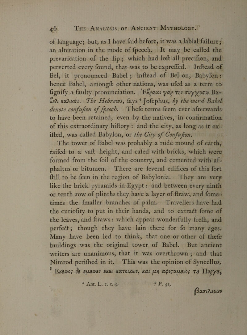 of language; but, as I have faid before, it was a labial failure; an alteration in the mode of fpeech. It may be called the prevarication of the lip ; which had loft all precifton, and perverted every found, that was to be exprefted. Inftead of Bel, it pronounced Babel ; inftead of Bel-on, Babylon: hence Babel, amongft other nations, was ufed as a term to ftgnify a faulty pronunciation. 'ESgouoi y&g Ti\v (Tvyyvtnv Ba- SsA xaAncn. The Hebrews, fays 4 Jofephus, by the word Babel denote confufion of fpeech. Thefe terms feem ever afterwards to have been retained, even by the natives, in confirmation of this extraordinary hiftory : and the city, as long as it ex- ifted, was called Babylon, or the City of Confufion. The tower of Babel was probably a rude mound of earth, raifed to a vaft height, and cafed with bricks, which were formed from the foil of the country, and cemented with af- phaltus or bitumen. There are feveral edifices of this fort ftill to be feen in the region of Babylonia. They are very like the brick pyramids in Egypt: and between every ninth or tenth row of plinths they have a layer of ftraw, and fome- times the fmaller branches of palm. Travellers have had the curiofity to put in their hands, and to extracft fome of the leaves, and ftraws: which appear wonderfully frefh, and perfect; though they have lain there for fo many ages. Many have been led to think, that one or other of thefe buildings was the original tower of Babel. But ancient writers are unanimous, that it was overthrown ; and that Nimrod perifhed in it. This was the opinion of Syncellus. 5 EKSivog h epLSivsv sksi koltqucm, ttou pj oupifctpevos ts IIvgyz9 f>Qt<riKevM 4 Ant. L. 1. c. 4. 5 P. 42,