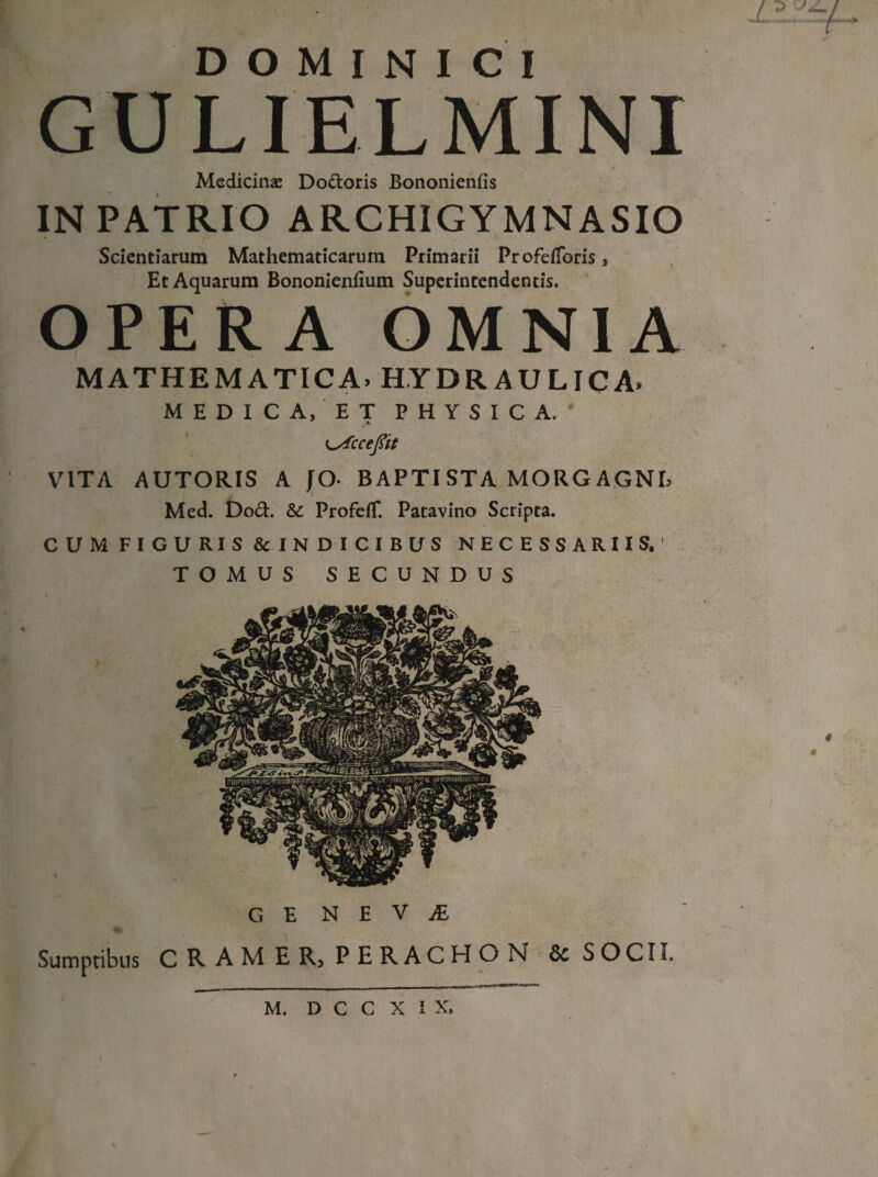 ~ - ■— - t z. DOMINICI GULIELMINI Medicina Dodoris Bononienfis IN PATRIO ARCHIGYMNASIO Scientiarum Mathematicarum Primarii Profeiforis, Et Aquarum Bononienfium Superintendentis. OPERA OMNIA MATHEMATICA» HYDRAULICA» MEDICA, ET PHYSICA.' A- K^Accefiit VITA AUTORIS A JO- BAPTISTA MORGAGNE Med. Dod. &: ProfefT. Patavino Scripta. CUM FIGURIS & IN D ICIBUS NECESSARIIS. 1 TOMUS SECUNDUS G E N E V JE Sumptibus CRAM E R} PERACHON 6>c SOCII» m. d c c x i x.