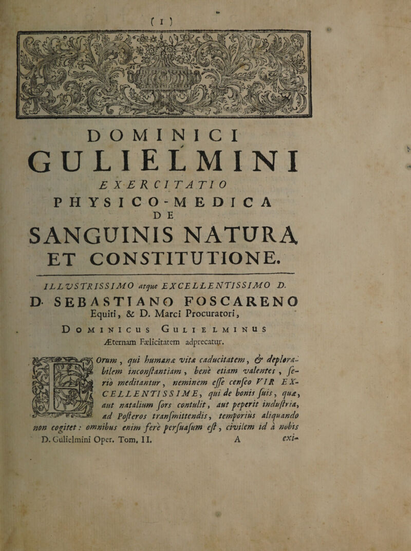DOMINICI GULIELMINI E X E R C I T ATI 0 PHYSICO-MEDICA SANGUINIS NATURA ET CONSTITUTIONE. ILLVSTRISSIMO atque EXCELLENTISSIMO D. D SEBASTIANO FOSCARENO Equiti, & D. Marci Procuratori, Dominicus Gulielminus Alternam Felicitatem adprecatur. Orum , qui humana vita caducitatem, & deplora- bilem inconjlantiam , bene etiam valentes , fe¬ rio meditantur, neminem ejfe cenfeo VIR EX- CELLENTISS1ME, qui de bonis fuis, qua, aut natalium fors contulit, aut peperit induftr ia, ad Pojleros tranfmittendis, temporius aliquando non cogitet: omnibus enim fere perfuafum ejl, civilem id a nobis D. Gulielmini Oper. Tom, II. A
