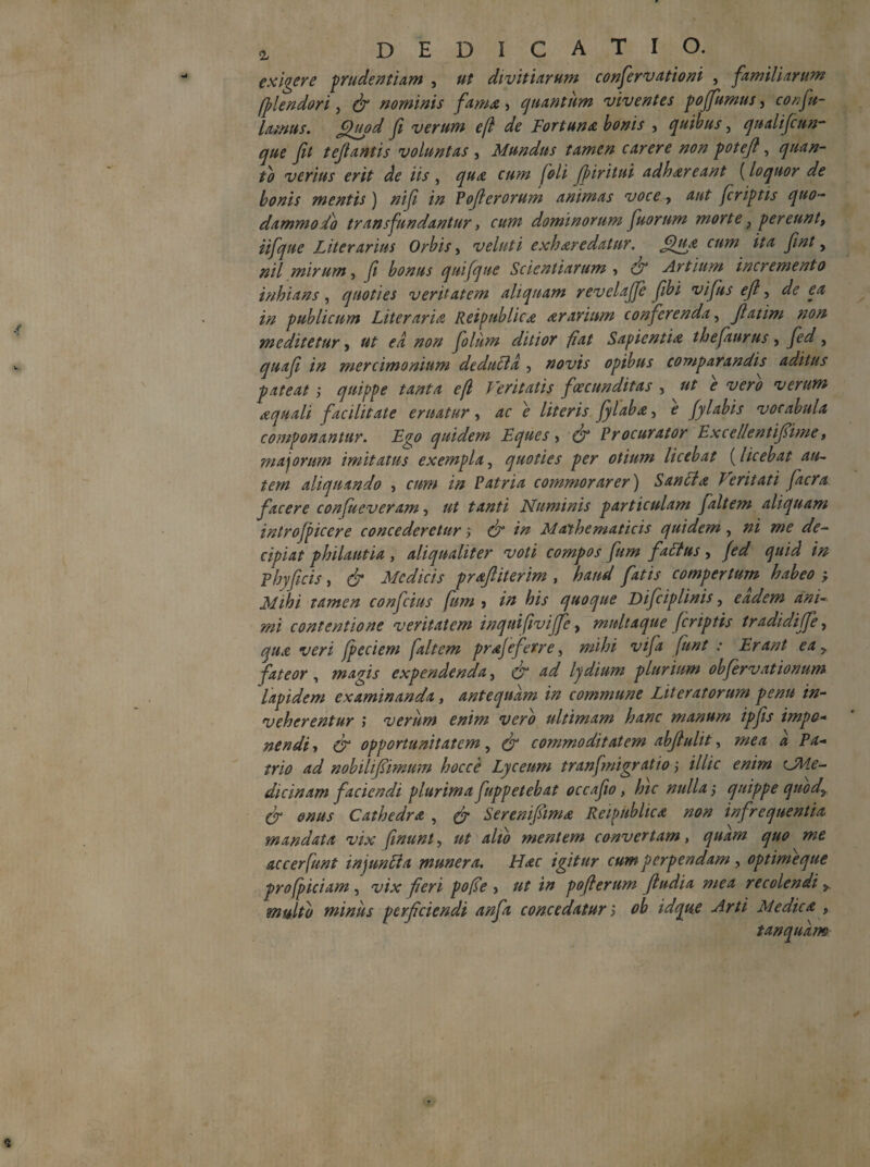 exigere p rudentum , ut diviti Arum confiervationi , familiarum fplendori, & nominis fama,, quantum viventes poffurnus, cor;fi¬ lamus. Quod fi verum efi de Fortuna, bonis , quibus, qualifcun- que fit tefiantis voluntas , Mundus tamen carere non potefi, quan¬ to verius erit de iis , f/*/» foli finritui adhareant (loquor de bonis mentis) ni fi in Poficrorum animas voce , aut fcriptis quo¬ dammodo transfundantur} cum dominorum fuorum morte} pereunt, iifque Litorarius Orbis, ileluti exh are datur. Qua cum ita fint, nil mirum, fi bonus quifque Scientiarum , LT Artium incremento inhians, quoties veritatem aliquam revelafie fibi vi fis efi, de ea in publicum Liter aria Reipublica ararium conferenda, fiatim non me ditetur, ut ea non fio lum ditior fiat Sapientia th epiurus , fed, quafii in mercimonium deducta , novis opibus comparandis aditus pateat ; quippe tanta efi Veritatis fcecunditas , ut e vero verum aquali facilitate eruatur, ac e literis fylaba, e fylabis vocabula componantur. Ego quidem Eques > & Procurator Excellentifiime, majorum imitatus exempla, quoties per otium licebat (licebat au¬ tem aliquando , cum in Patria commorarer) Sancta Veritati facra facere confueveram, ut tanti Numinis particulam faltem aliquam introjpicere concederetur cr in Mathematicis quidem , ni me de¬ cipiat philautia, aliqualiter voti compos fum factus, /<?^ ^ phy ficis, ^ Medicis praftiterim , /4/// compertum habeo ; Mihi tamen confcius fum > his quoque Difciplinis, eadem ani¬ mi contentione veritatem inquifiviffe > multaque fcriptis tradidiffe, t/£/7 fpeciem faltem prafefexre, •* Erant ea y fateor, magis expendenda, £/* lydium plurium obfervationum lapidem examinanda, antequam in commune Liter at orum penu in¬ veherentur j verum enim vero ultimam hanc manum ipfis impo¬ nendi, & opportunitatem, (f commoditatem abfiulit, 4 A*- W nobilifiimum hoc ce Lyceum tranfmigratio; illic enim CMe- dicinam faciendi plurima fuppetebat occafio, hic nulla j quippe quody (f onus Cathedra , Serenifiima Reipublica non infrequentia, mandata vix finunt, 0/ alio mentem convertam, quo me accerfunt injunfia munera. Hac igitur cum perpendam , optime que profpiciam , v/* fieri pofie , ut in pofierum ftudia mea recolendi y multo minus perficiendi anfia concedatur; idque Arti Medica , t an quam