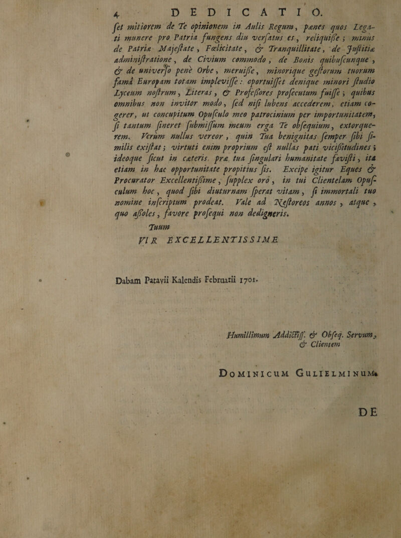fet mitiorem de Te opinionem in Aulis Regum, panes quos Lega¬ ti munere pro Patria fungens diu ver fatus es, reliqui fle ; minus de Patria Majeflate , Fcelicitate, & Tranquillitate, de Jujiitia adminift ratione, de Civium commodo , de Bonis quibufcunque , df de univerfo pene Orbe, meruifie, minorique gejlorum tuorum fama Europam totam impleviffe: cportuifftt denique minori ftudio Lyceum noflrum, Literas, & Profcfiores profecutum fuijfe ; quibus omnibus non invitor modo, fed nif lubens accederem, etiam co¬ gerer, ut concupitum Opufculo meo patrocinium per importunitatem, fi tantum fineret fubmijfum meum erga Te obfequium, extorque¬ rem. Verum nullus vereor , quin Tua benignitas femper fibi fi- milis exiflat; virtuti enim proprium efi nullas pati vicifiitudines; ideoque ficut in cateris. pra tua fingulari humanitate favifli, ita etiam in hac opportunitate propitius fis. Excipe igitur Eques & Procurator Excellentifiime, fupplex oro, in tui Clientelam Opufi culum hoc , quod fibi diuturnam fperat vitam , fi immortali tuo nomine infiriptum prodeat. Vale ad Njftoreos annos , atque > quo afloles, favore profequi non dedigneris. Tuum VIR EXCELLENTISSIME Dabam Patavii Kalendis Februarii 1701. * / *.. * i r Humillimum AddiVtiff. & Obfeq. Servum i & Clientem Dominicum Gulielminum* DE <r. I \