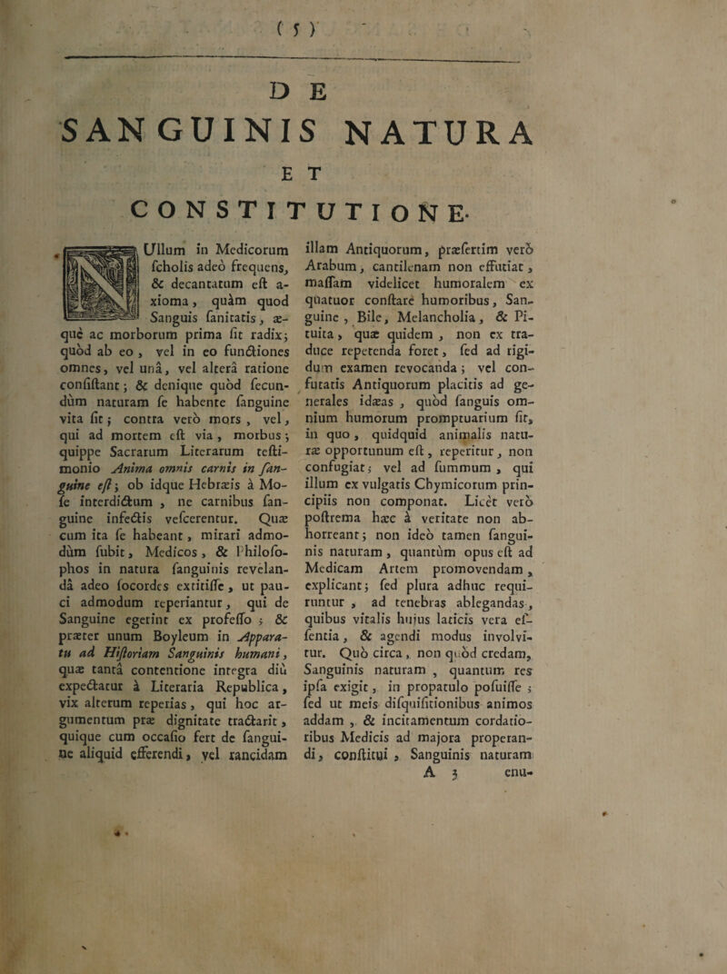 D E SANGUINIS NATURA E T CONSTITUTIONE Ullum in Medicorum fcholis adeo frequens, & decantatum eft a- xioma, qutkm quod Sanguis fanitatis , se¬ que ac morborum prima fit radix; quod ab eo , vel in eo fundHones omnes, vel una, vel altera ratione eonfiftant; & denique quod fecun¬ dum naturam fe habente fanguine vita fit; contra vero mors, vel, qui ad mortem eft via , morbus; quippe Sacrarum Licerarum tefti- monio Anima omnis carnis in fan¬ guine efl; ob idque Hebrseis k Mo¬ le interdidfcum , ne carnibus fan¬ guine infe&is vefcerentur. Quae cum ita fe habeant, mirari admo¬ dum fubit, Medicos , & Ihilofo- phos in natura fanguiuis revelan¬ da adeo focordes extitiffe , ut pau¬ ci admodum reperiantur, qui de Sanguine egerint ex profeffo > & praeter unum Boyleum in Appara¬ tu ad Hifioriam Sanguinis humani, qua: tanta contentione integra diu expediatur & Literaria Republica, vix alterum reperias, qui hoc ar¬ gumentum prse dignitate tradlarit, quique cum occafio fert de fangui¬ ne aliquid efferendi, yel rancidam illam Antiquorum, pra:(ertim vero Arabum, cantilenam non effutiat, mafTam videlicet humoralem ''ex qnatuor conflare humoribus, San¬ guine , Bile, Melancholia, & Pi¬ tuita , quse quidem , non ex tra¬ duce repetenda foret, fed ad rigi¬ dum examen revocanda; vel con¬ futatis Antiquorum placitis ad ge¬ nerales idseas , quod fanguis om¬ nium humorum promptuarium fits in quo, quidquid animalis natu¬ ra: opportunum eft , reperitur, non confugiatj vel ad fummum , qui illum cx vulgatis Chymicorum prin¬ cipiis non componat. Licet vero poftrema harc k veritate non ab¬ horreant; non ideo tamen fangui- nis naturam , quantum opus eft ad Medicam Artem promovendam, explicant; fed plura adhuc requi¬ runtur , ad tenebras ablegandas, quibus vitalis huius laticis vera ef- fentia, & agendi modus involvi¬ tur. Quo circa , non quod credam. Sanguinis naturam , quantum res ipfa exigit, in propatulo pofuiffe j fed ut meis difquifitionibus animos addam , & incitamentum cordatio¬ ribus Medicis ad majora properan¬ di, conftitui , Sanguinis naturam A 3 enu-