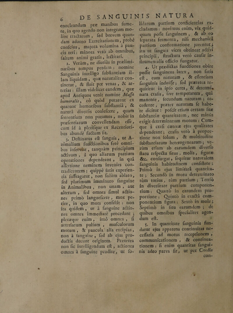 enucleandam pra: manibus Tume¬ re, in quo agendo non integrum mo¬ lior tractatum , fed brevem qnan- dam adorno Exercitationem, piobe confcius, majora volumina a pau¬ cis teri> minora vero ab omnibus, faltem animi gratia, ledncari. z. Verum, ne diutius in praelimi- naribus tempus perciam > nomine Sanguinis iutelligo fubftantiam il¬ lam liquidam , quae naturaliter con¬ tinetur, & fluit per venas, & ar¬ terias > illam videlicet eandem , qua? apud Antiquos venit nomine Majfa humoralis, eo quod putarent ex quatuor humoribus fubftantia , & natura diverfis coalefcere , quam fenrentiam non putamus , nobis in pr&fentiarum convellendam efle, cum id a plerifque ex Recentiori- bus abunde fatium fit. 5. Deftinatus eft fanguis , ut A- nimalium functionibus fere omni¬ bus inferviat, tanquam principium aCtivum , a quo aliarum partium operationes dependeant , in qua aflertione neminem invenies con¬ tradicentem ; quippe fatis experien¬ tia fufFragatur, non folum ablato, fed plurimum imminuto fanguine in Animalibus , non unam , auc alteram , fed omnes flmul aCtio- nes primo languefcere, mox pe¬ rire , in quo mors confiftit 5 non ita quidem , ut a fanguine aCtio- nes omnes immediate procedant ; pleraque enim , imo omnes , fi arteriarum pulfum , mufculorum motum , & paucula alia excipias , non a fanguine , fed ab ejus pro- duCtis ducunt originem. Praeterea non fic intelligendum eft , aCtiones omnes ^ fanguine prodire, ut fo- lidarum partium confidentias ex¬ cludamus ; novimus enim, vix quid¬ quam pofle fanguinem , & ab eo feparata fermenta, nifi mechanica partium conformatione juventurj ita ut fanguis vices obtineat adivi principii, ftrudtura vero caufse in- ftrumentalis officio fungatur. 4. Ut praedictas funCtiones obire poflit fanguineus latex , non fatis eft , eum naturam , & ellentiam fanguinis induiffej fed praeterea re¬ quiritur in ipfo certa, 8c determi-* nara crafis, five temperatura, qua manente, fecundum naturam ; re¬ cedente , praeter naturam fe habe¬ re dicitur : pofdt etiam certam fuse fubftantia quantitatem, nec minus exigit determinatum motum ,• Cum¬ que a crafi caeteiae ejus qualitates dependeant i crafis vero £ propor¬ tione non folum , & multitudine fubftantiarum heterogenearum ; ve¬ rum etiam ab earumdem diverfo ftatu refpeCtu fitus , molis, figurae &c. confingat, fequitur naturalem fanguinis habitudinem confiftere : Primo in ejus limitata quantita¬ te i Secundo in motu determinato tum totius , tum partium ; 1 crtio in diverfitate panium componen¬ tium ; Quarto in earundem pro¬ portione > Quinto in exaCta com¬ ponentium figura 5 Sexto in mole; Septimo in fitu earumdem ; de quibus omnibus fpecialiter agen¬ dum eft. In quantitate fanguinis fun¬ datur ejus apparens continuitas ne- ceffaria ad motus receptionem , communicationem , & continua¬ tionem 5 fi enim quantitas fangui¬ nis adeo parva fit, ut per Cmdis con-
