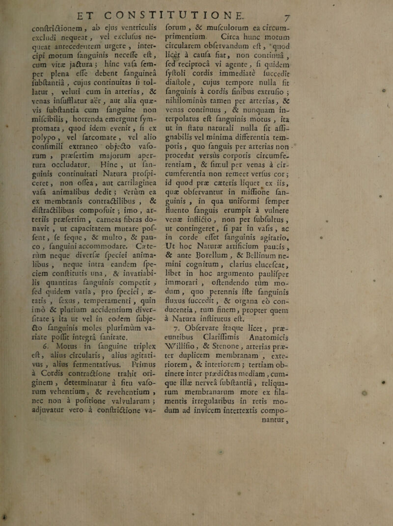 conftri&ionem , ab ejus ventriculis excludi nequeat , vel exclufus ne¬ queat antecedentem urgere , inter¬ cipi motum fanguinis necefle eft, cum vita: jactura 5 hinc vafa fem- per plena elfe debent fanguinea fubftantia , cujus continuitas fi tol¬ latur , veluti cum in arterias, &C venas infufflatur aer, aut alia quas¬ vis fubftantia cum fanguine non mifeibilis , horrenda emergunt fym- ptomata, quod idem evenit, fi cx polypo, vel farcomate , vel alio confimili extraneo obje&o vafo- rum , prasfertim majorum aper¬ tura occludatur. Hinc , ut fan¬ guinis continuitati Natura profpi- ceret, non odea , aut cartilaginea vafa animalibus dedit 5 verum ea ex membranis contra&ilibus , & diftra&ilibus compofuit ; imo , ar¬ teriis prasfertim , carneas fibras do¬ navit , ut capacitatem mutare pof- fent, fe feque, & multo, & pau¬ co , fanguini accommodare. Cete¬ rum neque diverlte fpeciei anima¬ libus , neque intra eandem fpe- ciem conftitutis una, & invariabi- lis quantitas fanguinis competit , fed quidem varia, pro fpeciei, as¬ tatis , fexus, temperamenti, quin imo & plurium accidentium diver- fitate i ita ut vel in eodem fubje- fto fanguinis moles plurimum va¬ riare poftit integra fanitate. 6. Motus in fanguine triplex eft, alius circularis, alius agitati- vus , alius fermentativus. Primus a Cordis contra&ione trahit ori¬ ginem , determinatur a fitu vafo- rum vehentium, & revehentium , nec non a pofitione valvularum j adjuvatur vero a conftridlione va- forum , &c mufculorum ea circum- primentium Circa hunc motum circularem obfervandum eft, ®quod licir 4 caufa fiat, non continua , fed reciproca vi agente, fi quidem lyftoli cordis immediate fuccedit diaftole, cujus tempore nulla fit fanguinis ^ cordis finibus extrufio ; nihilominus tamen per arterias, & venas continuus , & nunquam in¬ terpolatus eft fanguinis motus , ita ut in ftatu naturali nulla fit aflj- gnabilis vel minima differentia tem¬ poris , quo fanguis per arterias non procedat versus corporis circumfe¬ rentiam , & firr.ul per venas & cir¬ cumferentia non remeet verfus cor; id quod pras caeteris liquet ex iis, qua: obfervantur in miffione fan¬ guinis , in qua uniformi femper fluento fanguis erumpit a vulnere venas inflifto, non per fubfultus , ut contingeret, fi par in vafis , ac in corde eflet fanguinis agitatio. Ut hoc Natura artificium paucis , & ante Borellum , & Bellinum ne¬ mini cognitum , clarius elucefcat, libet in hoc argumento paulifper immorari , oftendendo tum mo¬ dum , quo perennis ifte fanguinis fluxus fuccedit, 8c organa eo con¬ ducentia, tum finem, propter quem a Natura inftitutus eft. 7. Obfervare itaque licet, pras- euntibus Clariflimis Anatomicis 'VX'rillifio, & Stenone, arterias pras- ter duplicem membranam , exte¬ riorem , & interiorem ; tertiam ob¬ tinere inrer praedi&as mediam, cum¬ que illas nervea fubftantia , reliqua¬ rum membranarum more cx fila¬ mentis irregularibus in retis mo¬ dum ad invicem intertextis compo¬ nantur s