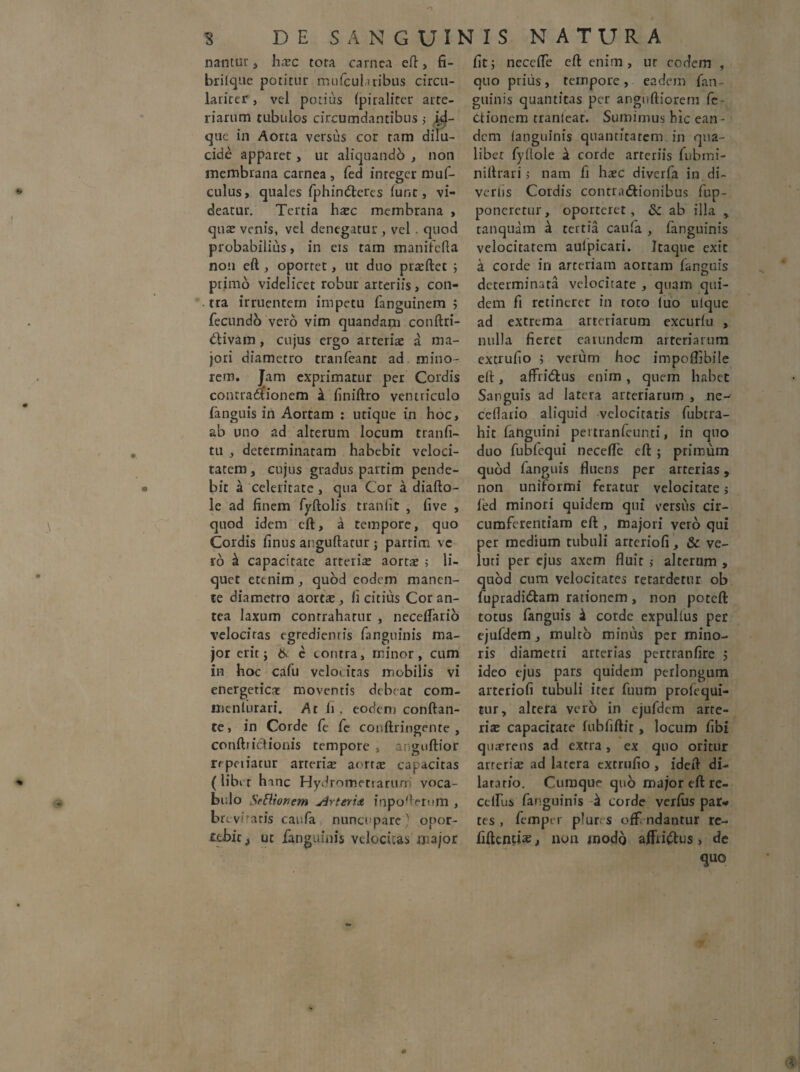 nantur, hsc tora carnea efl, fi- brilque potitur mulcul,iribus circu- larirer, vel potius Ipiraliter arte¬ riarum tubulos circumdantibus 5 id- que in Aorta versus cor ram dilu¬ cide apparet, ut aliquando , non membrana carnea , fed integer muf- culus, quales fphindteres lunt, vi¬ deatur. Tertia hsc membrana , qua? venis, vel denegatur, vel . quod probabilius, in eis tam manifcfta non eft , oportet, ut duo prsftet ; ptimo videlicet robur arteriis, con¬ tra irruentem impetu fanguinem ; fecundo vero vim quandam conftri- ftivam, cujus ergo arteriae a ma¬ jori diametro tranleant ad mino¬ rem. Jam exprimatur per Cordis contraaionem k finiftro ventriculo fanguis in Aortam : utique in hoc, ab uno ad alterum locum tranfi- tu , determinatam habebit veloci¬ tatem , cujus gradus partim pende- bit a celeritate, qua Cor a diafto- le ad finem fyftolis tranlit , five , quod idem cft, a tempore, quo Cordis finus anguftarur ; partim vc ro & capacitate arteris aortae 5 li¬ quet etenim, quod eodem manen¬ te diametro aortae, li citius Cor an¬ tea laxum contrahatur , necelfario velocitas egrediemis fangninis ma¬ jor erit j & e contra, minor, cum in hoc cafu veloi itas mobilis vi energeticae moventis debeat com- menlurari. At ii. eodem conftan- te, in Corde fe fe conftringente , conftrietionis tempore , anguftior repciiatur arteris aorrs capacitas (libet hanc Hydroroetrarun voca¬ bulo Sr£Uonem <drteri& inpofteriim , br eviratis canfa nuncupare ' onor- ubic, ut fanguinis velocitas major fit; necclfe cft enim, nr eodem , quo priiis, tempore, eadem fan¬ guinis quantitas per angnftiorem fe ttionem tranfear. Sumimus hic ean¬ dem fanguinis quantitatem in qua¬ libet fyllole a corde arteriis fubmi- niftrari > nam fi hsc diverfa in di¬ vertis Cordis contr.nftionibus fup- poneretur, oporteret, & ab illa * tanquam ii tertia caufa , fanguinis velocitatem aulpicari. Itaque exit a corde in arteriam aortam fanguis determinata velocitate , quam qui¬ dem fi retineret in roto luo ulque ad extrema arteriarum excurlu , nulla fieret eaiundem arteriarum extrufio ; verum hoc impoflibile eft, affridlus enim , quem habet Sanguis ad latera arteriarum , ne- cefiario aliquid velocitatis fubrra- hit fanguini peitranfeunti, in quo duo fubfequi necdfe eft ; primum quod fanguis fluens per arterias, non uniformi feratur velocitate $ fed minori quidem qui versus cir¬ cumferentiam cft , majori vero qui per medium tubuli arteriofi, & ve- luri per ejus axem fluit 5 alterum , quod cum velocitates retardetur ob fupradidtam rationem, non poteft totus fanguis 4 corde expulfus per ejufdem , multo minus per mino¬ ris diametri arterias perrranfire 5 ideo ejus pars quidem perlongum arteriofi tubuli iter fuum proiequi- tur, altera vero in ejufdem arte¬ ris capacitate lubfiftit, locum fibi qusrens ad extra, ex quo oritur arteris ad latera extrufio , ideft di¬ lata rfo. Cumque quo major eft re- cclfus fanguinis h corde verius par* tes , fempn plur. s ofF ndantur re- fiftcncis, non jnodq affrictus, de quo