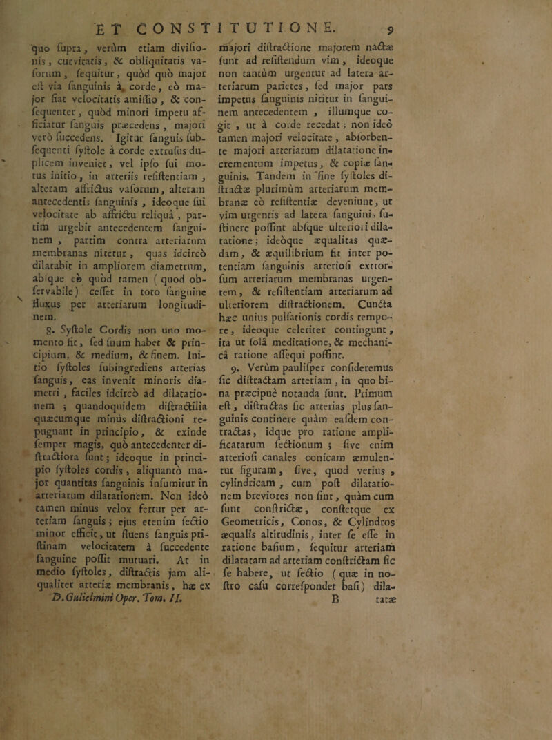 ET CONSI quo fupra, verum etiam divifio- nis, curvitatis, obliquitatis va- forum , fequicur, quod qub major eft via ianguiuis k. corde, eo ma¬ jor fiat velocitatis amiflio , & con- fequenter, quod minori impetu af¬ ficiatur fanguis procedens , majori vero fuccedens. Igitur fanguis fub- fcquenti fyftole a corde extrufus du¬ plicem inveniet, vel ipfo fui mo¬ tus initio , in arteriis refiftentiam , alteram affii&us vaforum, alteram antecedentis fanguinis , ideoquc fui velocitate ab alfri&u reliqua , par- tim urgebit antecedentem fangui- nem , partim contra arteriarum membranas nitetur , quas idcirco dilatabit in ampliorem diametrum, abique eo quod tamen ( quod ob- fervabile) celfet in toto (anguine Huxus per arteriarum longitudi¬ nem. g. Syftole Cordis non uno mo¬ mento fit, fed fuum habet & prin¬ cipium, &: medium, & finem. Ini¬ tio fyftoles fubingrediens arterias fanguis, eas invenit minoris dia¬ metri , faciles idcirco ad dilatatio¬ nem ^ quandoquidem diftra&ilia quarcumque miniis diftra&ioni re¬ pugnant in principio, & exinde femper magis, qub antecedenter di- ftradiora funt; ideoque in princi¬ pio fyftoles cordis , aliquanto ma¬ jor quantitas fanguinis infumitur in arteriarum dilatationem. Non ideo tamen minus velox fertur per ar¬ teriam fanguis ; ejus etenim fedio minor efficit, ut fluens fanguis pri- ftinam velocicatcm a fuccedente fanguine poffit mutuari. Ac in medio fyftoles, diftradtis jam ali¬ qualiter arteriae membranis , hae ex D. Gulielmini Oper. Tom. II, ITUTIONE. 9 majori diftradione majorem na&s. fune ad refiftendum vim , ideoque non tantum urgentur ad latera ar¬ teriarum parietes, fed major pars impetus fanguinis nititur in fangui- nem antecedentem , illumque co¬ git , ut k coide recedat ; non ideo tamen majori velocitate , ablorben- te majori arteriarum dilatatione in¬ crementum impetus, & copiae fan¬ guinis. Tandem in fine fyftoles di- llrads plurimum arteriarum mem¬ branae eo refiftentias deveniunt, ut vim urgentis ad latera fanguinis fu- ftinere poffint abfque ulteriori dila¬ tatione ; ideoque squalitas quae¬ dam, & aequilibrium fit inter po¬ tentiam fanguinis arterioli excror- fum arteriarum membranas urgen¬ tem , & refiftentiam arteriarum ad ulteriorem diftradionem. Cunda haec unius pullationis cordis tempo¬ re, ideoque celeriter contingunt, ita ut (ola meditatione, & mechani¬ ca ratione aflequi poffint. 9. Verum paulifper confideremus fic diftradam arteriam , in quo bi¬ na prscipue notanda funt. Primum eft , diftradas fic arterias plus fan¬ guinis continere quifm eafdem con¬ tradas, idque pro ratione ampli¬ ficatarum fcdionum } five enim arterioli canales conicam smulen- tur figuram, five, quod verius » cylindricam , cum poft dilatatio¬ nem breviores non fint, quam cum funt conftrids, conftetque ex Geometricis, Conos, & Cylindros squalis altitudinis, inter fe efle in ratione bafium, fequitur arteriam dilatatam ad arteriam conftridam fic fe habere, ut fedio (quas in no- ftro cafu correfpondec bafi) dila- B tatae