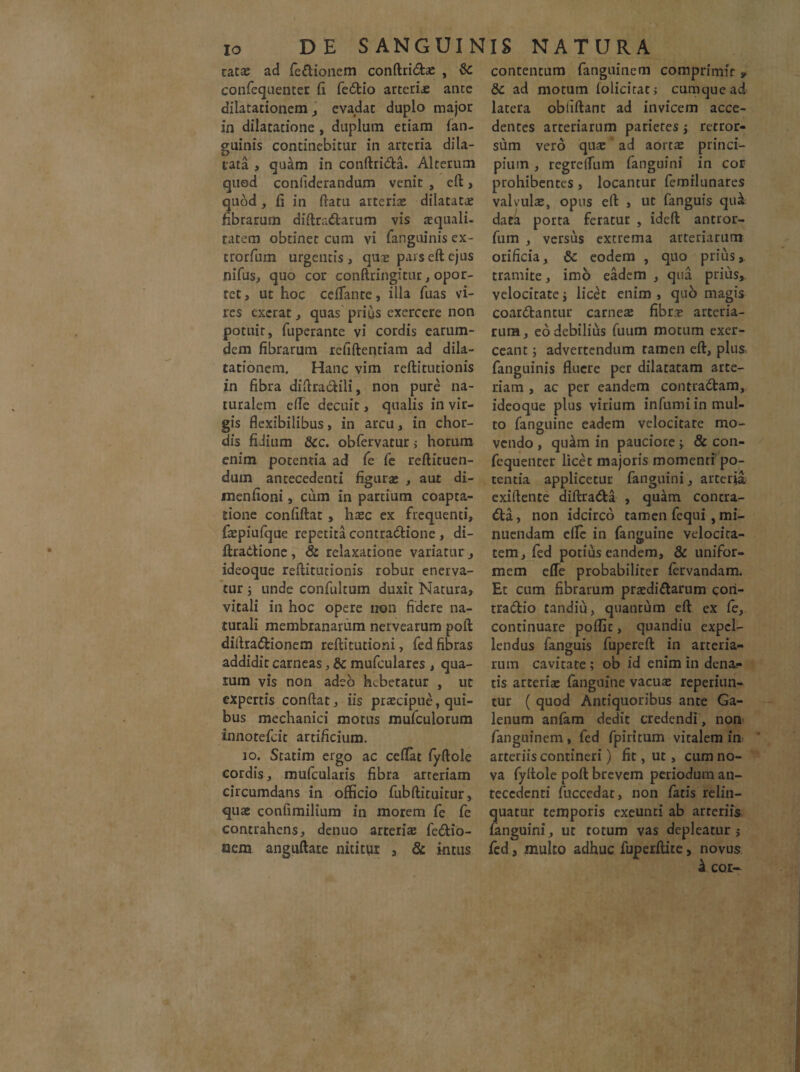 tat# ad fedionem conftridae , & confequenter (i fedio arterix ante dilatationem, evadat duplo major in dilatatione , duplum etiam fan¬ guinis continebitur in arteria dila¬ tata , quam in conftrida. Alterum quod conliderandum venir , eft, quod , (i in flatu arteriae dilatatae fibrarum diftradarum vis xquali- tatem obtinet cum vi fanguinis ex- trorfum urgentis , qux pars eft ejus nifus, quo cor conftringitur, opor¬ tet , ut hoc ceffante, illa fuas vi¬ res excrat, quas prius exercere non potuit, fuperante vi cordis earum- dem fibrarum retiftentiam ad dila¬ tationem. Hanc vim reftitutionis in fibra diftradili, non pure na¬ turalem e(Te decuit, qualis in vir¬ gis flexibilibus, in arcu, in chor¬ dis fidium &c. obfervatur > horum enim potentia ad fe fe reftituen- dum antecedenti figurae , aut di- menfioni, cum in partium coapta¬ tione confiftat , hxc ex frequenti, faepiufque repetita contradione , di- ftradione, & relaxatione variatur, ideoque reftitutionis robur enerva¬ tur 5 unde confultum duxit Natura, vitali in hoc opere non fidere na¬ turali membranarum nervearum poft diftradionem reftitutioni, fed fibras addidit carneas, & mufculares , qua¬ lum vis non adeo hebetatur , ut expertis conftat, iis praecipue, qui¬ bus mechanici motus mufculorum innotefcit artificium. 10. Statim ergo ac ceftat fyftole cordis, mufcularis fibra arteriam circumdans in officio fubftituitur, quae confimilium in morem fe fe contrahens, denuo arteriae fedio- acm anguftare nititur , & intus contentum fanguinem comprimit * &c ad motum folicirat; cumque ad latera obliftanc ad invicem acce¬ dentes arteriarum parietes \ retror¬ sum vero quae ad aortae princi¬ pium , regrelfum fanguini in cor prohibentes , locantur femilunares valvulae, opus eft , ut fanguis qu& dat4 porta feratur , ideft antror- fum , versus extrema arteriarum orificia, eodem , quo prius, tramite, imo eadem , qua prius,, velocitate j licet enim , quo magis coardantur carneae fibrae arteria¬ rum , eo debilius fuum motum exer¬ ceant ; advertendum tamen eft, plus fanguinis fluere per dilatatam arte¬ riam , ac per eandem contradam, ideoque plus virium infumi in mul¬ to fanguine eadem velocitare mo¬ vendo , quam in pauciore -y & con- fequenter licet majoris momenti po¬ tentia applicetur fanguini, arteria exiftente diftrada , quam contra- da, non idcirco tamen fequi, mi¬ nuendam clfe in fanguine velocita¬ tem, fed potius eandem, & unifor¬ mem effe probabiliter fervandam. Et cum fibrarum praedidarum cori- tradio tandiu, quantum eft ex fe, continuare poflit, quandiu expel¬ lendus fanguis fupereft in arteria¬ rum cavitate ; ob id enim in dena- tis arteriae fanguine vacuae reperiun- tur ( quod Antiquoribus ante Ga¬ lenum anfam dedit credendi, non fanguinem, fed fpiritum vitalem in. arteriis contineri) fit, ut, cum no¬ va fyftole poft brevem periodum an¬ tecedenti fuccedar, non fatis relin¬ quatur temporis exeunti ab arteriis fanguini, ut totum vas depleatur j fed a multo adhuc fuperftite, novus & cor-