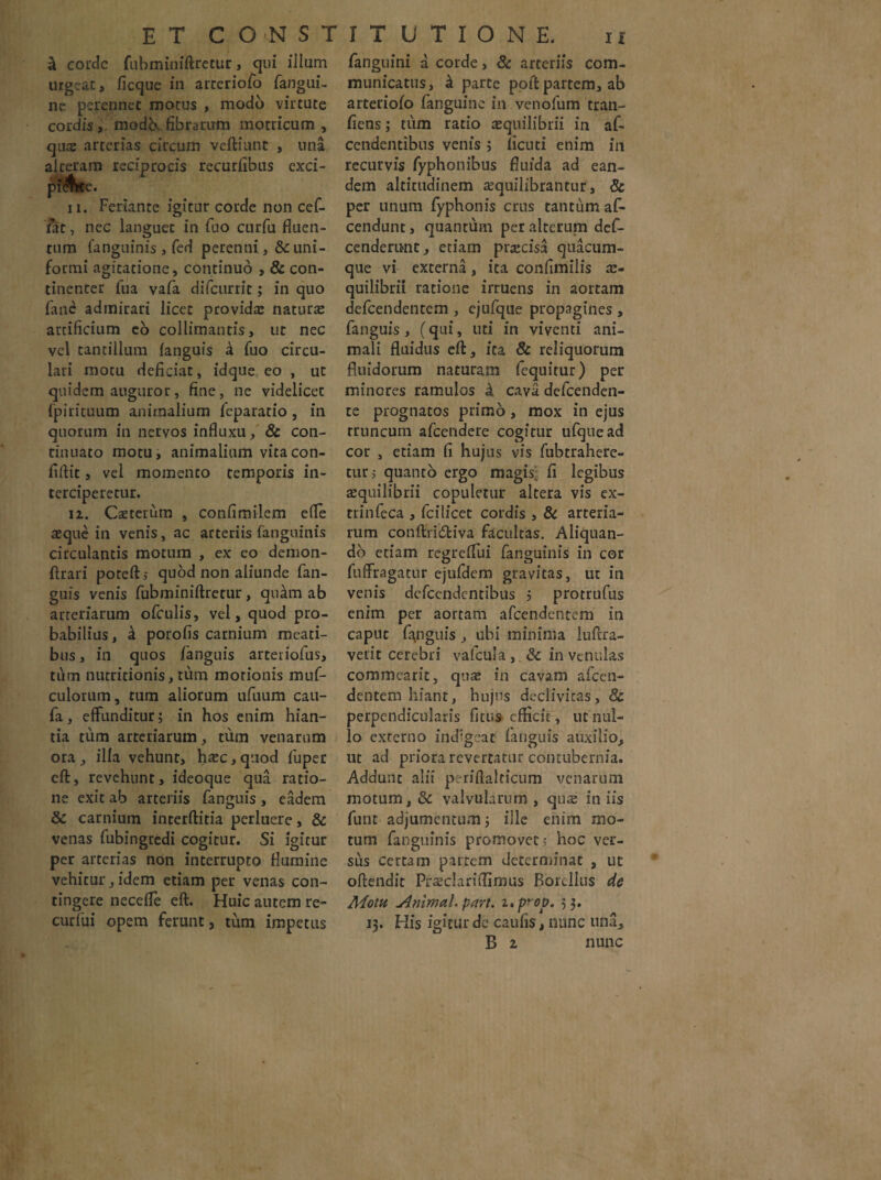 & corde fubminiftretur, qui illum urgeat, ficque in arreriofo fangui- ne perennet motus , modo virtute cordis, modo.fibrarum motricum , quae arterias circum veftiunc , una alceram reciprocis recurfibtis exci¬ pi^rcc. ii. Feriante igitur corde non cef- fat, nec languet in fuo curfu fluen¬ tum (anguinis , fed perenni ,& uni¬ formi agitatione, continuo , & con¬ tinenter fua vafa difeurrit; in quo fane admirari licet provida; naturae artificium eo colliniantis, ut nec vel tantillum fanguis k fuo circu¬ lari motu deficiat, idque eo , ut quidem auguror, fine, ne videlicec fpirituum animalium feparatio , in quorum in nervos influxu, & con¬ tinuato motu, animalium vita con¬ fidit , vel momento temporis in¬ terciperetur. iz. Caeterum , confimilem efle aeque in venis, ac arteriis fangninis circulantis motum , ex eo demon- jffrari poteft; quod non aliunde fan¬ guis venis fubminiftretur, quam ab arteriarum ofculis, vel, quod pro¬ babilius , k porofis carnium meati¬ bus , in quos fanguis arteriofus, tum nutritionis, tum morionis muf- culorum, tum aliorum ufuum cau- fa, effunditur; in hos enim hian¬ tia tum arteriarum, tum venarum ora , illa vehunt, htec, quod fuper eft, revehunt, ideoque qua ratio¬ ne exit ab arteriis fanguis , eadem & carnium interftitia perluere, & venas fubingredi cogitur. Si igitur per arterias non interrupto flumine vehitur, idem etiam per venas con¬ tingere neccfle eft. Huic autem re- curfui opem ferunt, tum impetus fanguini a corde, & arteriis com¬ municatus, k parte poft partem, ab arteiiofo fanguine in venofum tran- fiens; tum rado aequilibrii in af- cendentibus venis ; (icuti enim in recurvis Typhonibus fluida ad ean¬ dem altitudinem sequilibrantur, & per unum fyphonis crus tantum af- cendunt, quantum per alterum def- cenderu-nt, etiam pracisa quacum¬ que vi externa, ita confimilis ae¬ quilibrii ratione irruens in aortam defeendentem , ejufque propagines , fanguis, (qui, uti in viventi ani¬ mali fluidus eft, ita & reliquorum fluidorum naturam fequitur) per minores ramulos k cava defeenden- te prognatos primo , mox in ejus truncum afeendere cogitur ufquead cor , etiam fi hujus vis fubtrahere- tur> quanto ergo magis: fi legibus aequilibrii copuletur altera vis ex- trinfeca , fcilicet cordis , & arteria¬ rum conftri&iva facultas. Aliquan¬ do etiam regreflui fanguinis in cor fuffragatur ejufdem gravitas, ut in venis defeendentibus ; protrufus enim per aortam afeendentem in caput fanguis , ubi minima luftra- verit cerebri vafcula , & in venulas commearit, quae in cavam afeen¬ dentem hiant, hujus declivitas, & perpendicularis fitus efficit, ut nul¬ lo externo indigear fanguis auxilio, ut ad priora revertatur contubernia. Addunt alii periftalticum venarum motum, &c valvularum , qute in iis funt adjumentum; ille enim mo¬ tum fanguinis promovet 5 hoc ver¬ sus certam partem determinat , ut oftendit Praeclariffimus Bordlus de A4otu Animal, pari. i.prop. 53. 13. His igitur dc caulis, nunc una, B z nunc