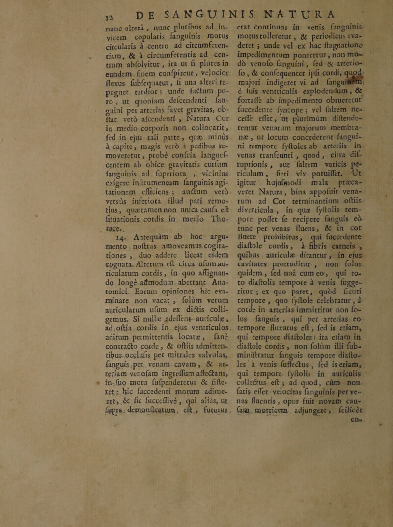 nunc altera , nunc pluribus ad in¬ vicem copulatis fanguinis motus circularis k centro ad circumferen¬ tiam, & a circumferentia ad cen¬ trum abfolvitur, ita ut fi plures in eundem finem confpirent, velocior fluxus fubfequatur, fi una alteri re¬ pugnet tardior; unde fadlum pu¬ to , ut quoniam defeendenti fan- guini per arterias favet gravitas, ob- ftat vero afeendenti > Natura Cor in medio corporis non collocarit, fed in ejus tali parte , quas minus a. capite, magis vero a pedibus re¬ moveretur , probe confcia languef- centem ab obice gravitatis curium fanguinis ad fiiperiora , vicinius exigere inilrumentum fanguinis agi¬ tationem efficiens ; audtum vero versus inferiora illud pati remo¬ tius , quas tamen non unica cauia eft fituationis cordis in medio Tho- iace=. 54- Antequam ab hoc argu¬ mento noftras amoveamus cogita¬ tiones , duo addere liceat eidem cognata. Alterum eft circa ufum au¬ ricularum cordis, in quo affignan- do longe admodum aberrant Ana¬ tomici. Eorum opiniones hic exa¬ minare non vacat , folum verum auricularum ufum ex didis colli¬ gemus. Si nulla: adedent auriculas, adjoftia cordis in ejus ventriculos aditum permittentia locatas, fane contrado corde, & oftiis admitten¬ tibus occlufis per mitrales valvulas, fanguis, per venam cavam , & ar. tetiam venofam ingreflum aftedans, in.fi10 motu fufpenderetur & fifte- ret.r.Hic fuccedenti motum adime¬ ret* 6c .fic fucccffivc, qui alias, ut fgpp. dempnftt^tum. eftfuturus , erat continuus in venis fanguinis- motus tolleretur, & periodicus eva¬ deret j unde vel ex hac ftagnarione impedimentum poneretur, non mo¬ do venofo fanguini, fed & arterio- fo, & confequenter ipfi cordi, quod majori indigeret vi ad fanguitofm! e fuis ventriculis explodendum , & fortalfe ab impedimento obrueretur luccedente fyncope ; vel faltem ne- cefle effer, ut plurimum diftende- reniur venarum majorum membra¬ nas , ut locum concederent fangui¬ ni tempore fyftoles ab arteriis in venas tranfeunti , quod , citra dif- ruptionis , aut faltem varicis pe¬ riculum, fieri vix potuiflet. Ut igitur hujufmodi mala prasca- veret Natura, bina appofuit vena¬ rum ad Cor terminantium oftiis diverticula , in quae fyftolis tem¬ pore polfet fe recipere fanguis eb tunc per venas fluens, & in cor fluere prohibitus, qui fuccedente diaftole cordis, k fibris carneis , quibus auriculas ditantur, in ejus cavitates protruditur , non folus quidem , fed una cum eo , qui co- to diaftolis tempore k venis fugge- ritur ; cx quo patet, quod ficuti tempore , quo fyftole celebratur , a corde in arterias immittitur non fo¬ lus fanguis , qui per arterias eo tempore fluxurus eft , fed is etiam, qui tempore diaftoles, ita etiam in diaftole cordis , non folum illi fub- miniftratur fanguis tempore diafto- les it venis fufte&us , fed is etiam, qui tempore fyftolis in auriculis colle<5his eft j ad quod, cum non fatis eflet velocitas fanguinis per ve- nas fluentis, opus fuit novam cau- faj» motneem adjungere, fdliccl ca?-