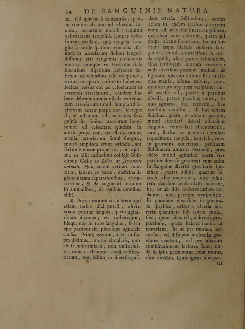 ni j fed quidem 4 refiftentiis, qua , in tranfiitu ab uno ad -alterum lo¬ cum , occurrunt mobili ) fequitur velocitatem /anguinis femper debi¬ liorem evadere, qub fanguis lon¬ gius d corde fpatium emenfus eft} unde in arteriarum finibus langui- diflimus erit fangninis circulantis motus, cumque cx Hydrometticis fluentium liquorum lectiones de¬ beant velocitatibus efle reciproca, oritur, ut quam rationem habet ve¬ locitas versus cor ad velocitatem in extremis arteriarum , eandem ha¬ bere debeant omnia ofcula extrema¬ rum arteriarum fimul fumptaadfe- dtionem aorta prope cor 5 ideoque fi , ut oftenfum eft, velocitas fan- guinis in .finibus arteriarum longe minor eft velocitate ejufdem in aorta prope cor , neceflarib omnia olcula arteriarum fimul fumpta, multo ampliora erunt orificio, aut fe&ione aortae prope cor ; ut opti¬ me ex aliis rationibus colligit Guli- elmus Colle in Libro de fecretione animali. Huic autem veritati inni¬ titur, faltem ex parte, dodlrina de glandularum feparationibus , de nu- tritione , & de augmenti termino in animalibus, de quibus omnibus alibi. 18. Pneter motum circularem, qui etiam totius dici poteft , altero etiam potitur fanguis , quem agita¬ ti vum diximus , vel turbati vum , hicque non in toto fanguine , fcd in ejus partibus eft , plurelque agnofeit caufas. Primo etenim, licet, ut fu- pra diximus , motus circularis, quo ad fe uniformis fit, non uniformi¬ ter tamen celebratur causa refiftcn- tiarum, nonjolum in diverfis ejuf¬ dem arteriae fedlionibus, verum etiam in eadem fedlione; certum enim eft velocius fluere fanguinem, qui circa axim valorum, quam qui prope circumferentiam , locum lor- titur; atque idcirco ejufdem fan- guinis , unica contradlione & cor¬ de expulfi, alias partes velociorem, alias tardiorem motum exercere: adde diverfam partium molem , &: figuram, quarum ratione fit , ut ali¬ quae magis, aliquas minus, com¬ municatum impetum recipiant} un¬ de neceffe eft, partes a partibus divelli, partes partibus uniri, in quo agitatio, live turbatio , five confufio confidit , ab hac autem fluidiras , quam , maximam partem, motui circulari deberi oilcndunt fanguinis extravafati phoenomena; nam , ftatim ac a motu circulari fequeftratur fanguis , lcntefcit, mox in grumum concretus , priftinam fluiditatem amittit. Secundo, pra- didlo motui agitativo opem fert partium diverfa gravitas} cum enim in Sanguine diverfas gravitatis fpe- cifica , partes adfintj quarum id¬ circo alite majorem , alia mino¬ rem deorfum tendentiam habeant, fit, ut ab illis leviores furfum tru¬ dantur, unde partium tranfpofitioj Et quoniam diverfitas in gravita¬ te Ipecifica , oritur a diverfa ma¬ teria quantitate fub eadem mole, five, quod idem eft, a diverfa pro¬ portione, quam habent inania ad materiam, fit ut per mutuos oc- curfus, vel difrupta molecula gra¬ viores evadant, vel per aliarum combinarionem leviores fiant} un¬ de in ipfis permutatur , tum motus, tum directio, Cum igitur aliapar- tes