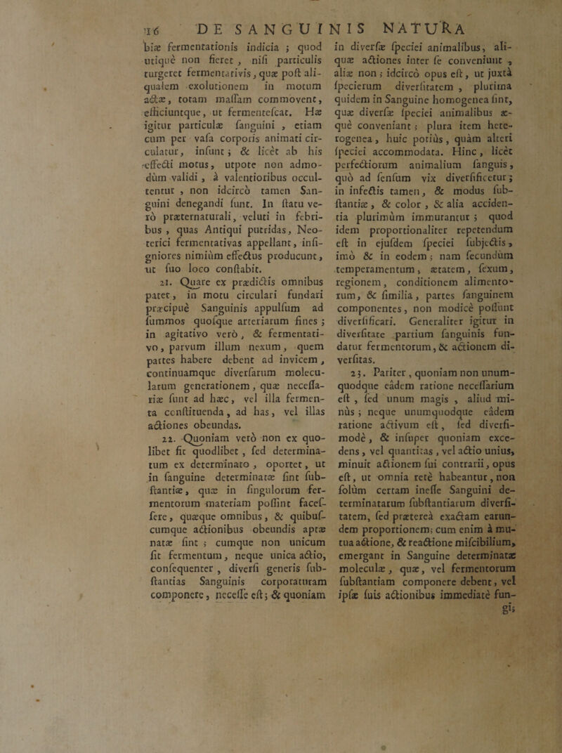 fiiae fermentationis indicia ; quod inique non fieret , nifi particulis turgeret fermentarivis, quae poft ali- quatem cxolutionem in motum adae, totam maflam commovent, efticiuntque, ut fermentefcac. Hae igitur particulae fanguini , etiam cum per vafa corporis animati cir¬ culatur, infunt j & licet ab his reftedi motus, utpote non admo¬ dum validi , ^ valentioribus occul¬ tentur , non idcirco tamen San¬ guini denegandi funt. In (latu ve¬ ro praeternaturali, veluti in febri¬ bus , quas Antiqui putridas. Neo¬ terici fermentativas appellant, infi- gniores nimium effedus producunt, ut fuo loco conflabit. 21. Quare ex pr^didis omnibus pater, in motu circulari fundari praecipue Sanguinis appulfum ad fummos quofque arteriarum fines 3 in agitativo vero, & fermentati- vo, parvum illum nexum, quem partes habere debent ad invicem , continuamque diverfarum molecu- larum generationem, quas necefia- rias funt ad hasc, vel illa fermen¬ ta ccnftituenda, ad has, vel illas aciiones obeundas. 22. Quoniam vero non ex quo¬ libet fic quodlibet , fcd determina¬ tum ex determinato , oportet, ut in fanguine determinatas fint fub- ftantiae, quas in fingulorum fer¬ mentorum materiam pofiint facef- fere, quaeque omnibus, & quibuf- cumque adtionibus obeundis apta? natae fint > cumque non unicum fit fermentum, neque unica adio, confequenter , diverfi generis fub- ftantias Sanguinis corporaturam componere, necefle eft j & quoniam in diverfe Ipeciei animalibus, ali¬ qua adiones inter fe conveniunt , aliae non > idcirco opus eft, ut juxt4 Ipecierum diverlitatcm , plurima quidem in Sanguine homogenea fint, quae diverfe Ipeciei animalibus se¬ que conveniant 5 plura item hete- rogenea, huic potiris , quam alteri Ipeciei accommodata. Hinc, licet perfedioiTim animalium fanguis, quo ad fenfum vix divetfificetur j in infeflis tamen, & modus fub- ftantiae, & color , Sc alia acciden¬ tia plurimum immutantur 3 quod idem proportionaliter repetendum eft in ejufdem fpeciei fubjcdis, imo & in eodem ; nam fecundum temperamentum, astatem, fexum, regionem, conditionem alimento¬ rum, 6c fimilia, partes fanguinem componentes, non modice poliunt diverlificari. Generaliter igitur in diverfitate partium fanguinis fun¬ datur fermentorum,& adionem di- verfitas. 2 3. Pariter , quoniam non unum¬ quodque eadem ratione neceflarium eft , fed linum magis , aliud mi¬ nus 3 neque unumquodque eadem ratione adivum eft, fed diverfi- mode, & infnper quoniam exce¬ dens , vel quantitas , vel addo unius, minuit adionem fui contrarii, opus eft, ut omnia rete habeantur, non folum certam inelTe Sanguini de¬ terminatarum fubftantiarum diverfi- tatem, fed praeterea exadam earun- dem proportionem; cum enim £ mu¬ tua adione, & readione mifeibilium, emergant in Sanguine determinatae moleculas, quae, vel fermentorum fubftantiam componere debent, vel ipfae luis adionibus immediate fun-