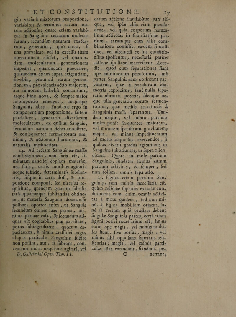• ET CONSTI gi ,• variata mixtorum proportione, variabitur & terminus earum mu¬ tuae adionis; quare etiam variabi¬ tur in Sanguine certarum molecu- larum, fecundum naturam exada- rum , generatio , quo circa, li una pra’valeat, vel in exceflu fuam operationem eliciet, vel quarun- dam molecularum generationem impediet , quarundam praeverret, quirundam etiam fupra exigentiam, fovebit, prout ad earum genera¬ tionem , prasvalentis adio majorem, aut minorem habebit concurfum, atque hinc nova, & femper major improportio emerget , majorque Sanguinis labes. Fundatur ergo in componentium proportione, faltem partialiter, generatio diverfarum molecularum , ex quibus Sanguis, fecundum naturam debet conliftere, & confequenter fermentorum om¬ nium , & adionum harmonia, & naturalis mediocricas. 24. Ad redam Sanguineae maflae confticucionem , non fatis eft, li¬ mitatam nancifci copiam materiae, nec fatis , certis motibus agitari; neque fufficit, determinatis fubftan- tiis, iifque in certa doli, <k pro¬ portione componi; fed ulterius re¬ quiritur , quendam gradum fubtili- tatis quafcunque fubftancias obtine¬ re , ut materia Sanguini idonea ede podint i oportet enim , ut Sanguis fecundum omnes fuas partes , mi¬ nima perluat vafa , & fecundum ali¬ quas vix cogitabiles prae parvitate, poros fubingrediatur , quorum ca¬ pacitatem , li nimiae craffitiei ergo, aliquae particulae Sanguinis fubire non polline, aut, fi fubeant , con¬ venienti motu nequeant agitari,vel D. Gnlielrnim Oper. Tom. I /. TUTION E. 17 earum adione fraudabitur pars ali¬ qua, vel ipfae aliis viam praeclu¬ dent ; vel quia corporum natura¬ lium adivitas in fubriliatione par¬ tium , earumque cum aliis com- binatione conliftic, eaedem fi utra¬ que, vel alterutra cx his condicio¬ nibus fpolientur, necedaria pariter adione fpoliat^ marcefcent. Acce¬ dit , quod cum feparationes dant ope minimorum porulorum, nifi partes Sanguinis eam obtineanc par¬ vitatem, quae ^ porulorum dia¬ metris expofeitur, fane nulla fepa- ratio obtineri poterit, ideoque ne¬ que ulla generatio eorum fermen¬ torum, quae mediis fecrctoriis k Sanguinis mada feparantur. Tan¬ dem major , vel minor partium moles ponit frequenter majorem, vel minorem fpecificam gravitatem; majus, vel minus impedimentum ad motus impredos exercendos , a quibus diverfi gradus agitationis in Sanguine fuboriuntur, ut fupra often- dimus. Quare in mole partium Sanguinis, fundatur faepius earum partium adiviras, & femper , fed non folum, omnis fepa atio. 2j. Figura etiam partium San¬ guinis , non minus necedaria eft, qua n reliquae fuperius exaratas con¬ ditiones 5 cum enim omnis adivi¬ tas a motu quidem , fed non mi¬ nus a figura mobilium oriatur, fa¬ ne li certum quid prteftare debent lingulas Sanguinis partes, certa etiam figura potiri necedarium eft; hujus enim ope magis , vel minus mobi¬ les fiunt, five potius, magis , vel minus fibi oppofitas fjperant refi- ftentias ; magis, vel minus parti¬ culas alias extrudunt, fcindunt, pe- C netrant. * o r