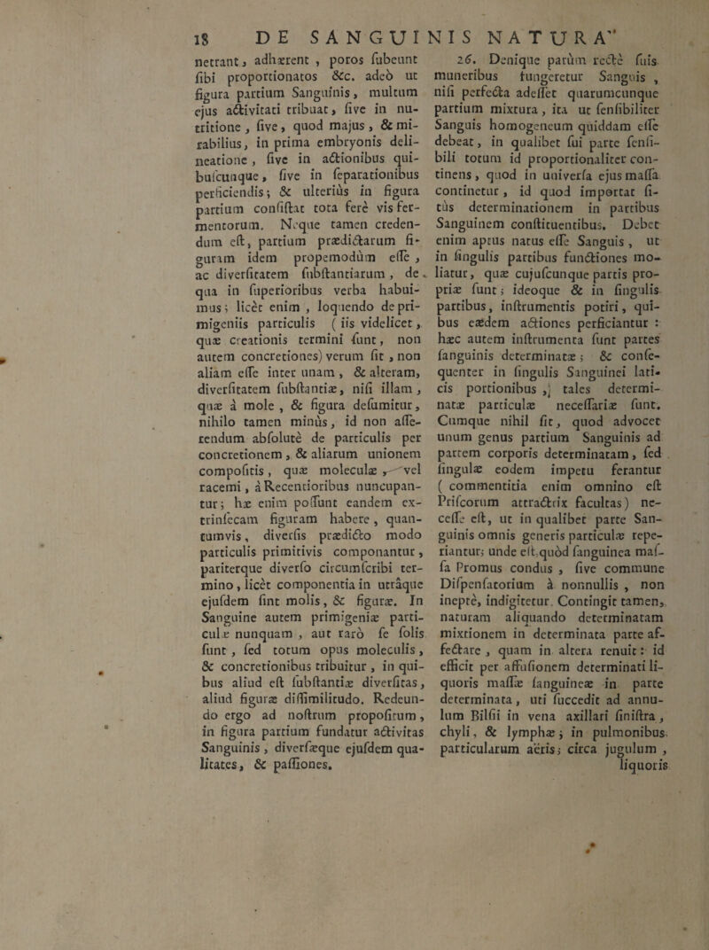 netrant, adhaerent , poros fubeunt fibi proportionatos &c. adeb ut figura partium Sanguinis, multum ejus a&ivitati tribuat, five in nu- tritione , five , quod majus , & mi¬ rabilius, in prima embryonis deli¬ neatione , five in actionibus qui- bufcunque, five in feparationibus perficiendis; & ulterius in figura partium confidat tota fere vis fer¬ mentorum. Neque tamen creden¬ dum eft, partium praedictarum fi¬ guram idem propemodum efte , ac diverfitatem fubftantiarum , de qua in fuperioribus verba habui¬ mus; licet enim , loquendo de pri¬ migeniis particulis ( iis videlicet, qua: creationis termini fiunt, non autem concretiones) verum fit , non aliam efie inter unam , & alteram, diverfitatem fubftantiae, nifi illam, quae a mole , & figura defumitur, nihilo tamen minus, id non afie- rendum abfolute de particulis per concretionem , & aliarum unionem compofitis , quae moleculae r-^vel racemi, aRecentioribus nuncupan¬ tur; hae enim pofiunt eandem ex- trinfiecam figuram habere, quan¬ tumvis , diverfis praedidlo modo particulis primitivis componantur, pariterque diverfo circum fcribi ter¬ mino , licet componentia in utraque ejufdem fint molis, &c figurae. In Sanguine autem primigeniae parti¬ cula: nunquam , aut raro fie folis fiunt , fied totum opus moleculis, Se concretionibus tribuitur , in qui¬ bus aliud eft lubftantiae diverfitas, aliud figurae diffimilitudo. Redeun¬ do ergo ad noftrum propofitum, in figura partium fundatur aCfivitas Sanguinis , diverfieque ejufdem qua¬ litates, & pafiiones. 26. Denique parum recte fuis muneribus fungeretur Sanguis , nifi perfeCta adelfiet quarumcunque partium mixtura , ita ut fenfibiliter Sanguis homogeneum quiddam elfie debeat, in qualibet fui parte fenii- bili totum id proportionaliter con¬ tinens , quod in univerfa ejus mafia continetur, id quod importat fi- tus determinationem in partibus Sanguinem conftituentibus. Debet enim aptus natus elfie Sanguis , ut in fingulis partibus funCtiones mo¬ liatur, quae cujuficunque partis pro¬ pria: fiunt> ideoque & in fingulis partibus, inftrumentis potiri, qui¬ bus eaedem a&iones perficiantur : haec autem inftrumenta fiunt partes fanguinis determinatae > &c confe- quenter in fingulis Sanguinei lati¬ cis portionibus ,j tales determi¬ natae particula necelfiariae fiunt. Cumque nihil fit, quod advocet unum genus partium Sanguinis ad partem corporis determinatam, fied fingulae eodem impetu ferantur ( commentitia enim omnino eft Prifcorum attra&rix facultas) ne- celfie eft, ut in qualibet parte San¬ guinis omnis generis particulae repe- riantur; unde elfiqubd fanguinea maf- fia Promus condus , five commune Difpenfatorium ^ nonnullis , non inepte, indigitetur. Contingit tamen,, naturam aliquando determinatam JL. mixtionem in determinata parte af- fe&are , quam in altera renuit: id efficit per affufionem determinati li¬ quoris maffie fanguinea: in parte determinata, uti fiuccedit ad annu- lum Bilfii in vena axillari finiftra, chyli, & lympha:; in pulmonibus particularum aeris,- circa jugulum , liquoris